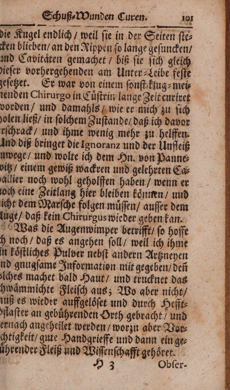 die Kugel endlich / weil ſie in der Selten ſte⸗ ken blieben / an den Rippen fo lange geſuncken / and Cavitaͤten gemachet / biß fie ſich gleich ieſer vorhergehenden am Unter⸗Leibe feſte geſetzet. Er war von einem ſonſt klug⸗mei⸗ tenden Chirurgo in Cuͤſtrin lange Zeit curiret vorden / und damahls / wie er mich zu ſich volen ließ / in ſolchem Zuſtande / daß ich davor eſchrack / und ihme wenig mehr zu helffen. Ind diß bringet die Ignoranz und der Unfleiß uwege / und wolte ich dem Hn. von Panne⸗ vitz / einem gewiß wackren und gelehrten Ca⸗ allier noch wohl geholffen haben / wenn er och eine Zeitlang hier bleiben koͤnnen / und Was die Augenwimper betrifft / fo hoffe h noch / daß es angehen ſoll / weil ich ihme n koͤſtliches Pulver nebſt andern Artzneyen nd gnugſame Information mit gegeben / deñ ches machet bald Haut / und trucknet das hwaͤmmichte Fleiſch aus; Wo aber nicht iuß es wieder auffgeloͤſet und durch Hefft⸗ flaſter an gebührenden Orth gebracht / und eruach angeheilet werden / worzu aber Vor⸗ tigkeit / gute Handgrieffe und dann ein ge⸗ ührender Fleiß und Wiſſenſchafft gehoͤret. * 53 Obker- lüge / daß kein Chirurgus wieder geben kan.