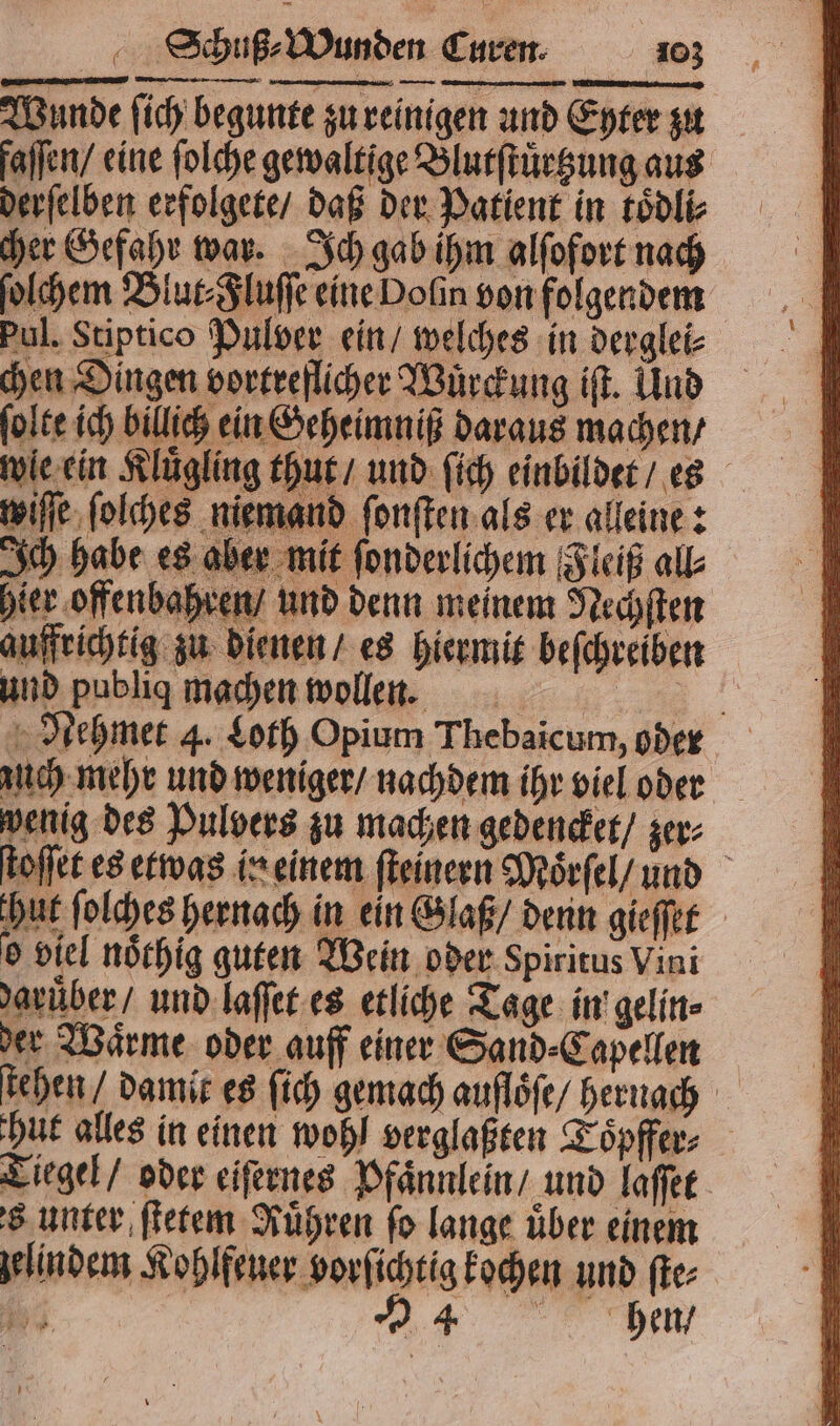 Wunde ſich begunte zu reinigen und Eyter zu derſelben erfolgete / daß der Patient in koͤdli⸗ cher Gefahr war. Ich gab ihm alſofort nach ſolchem Blut⸗Fluſſe eine Dolin von folgendem Pul. Stiptico Pulver ein / welches in derglei⸗ chen Dingen vortreflicher Wuͤrckung iſt. Und ſolte ich billich ein Geheimniß daraus machen / wiſſe ſolches niemand ſonſten als er alleine: Ich habe es aber mit ſonderlichem Fleiß all und publig machen wollen. wenig des Pulvers zu machen gedencket / zer⸗ hut ſolches hernach in ein Glaß / denn gieſſet o viel noͤthig guten Wein oder Spiritus Vini daruͤber / und laſſet es etliche Tage in gelin⸗ der Waͤrme oder auff einer Sand⸗Capellen Tiegel / oder eiſernes Pfaͤnn s unter ſtetem Ruͤhren fo lange über einem gelindem Kohlfeuer vorſichtig kochen und ſte⸗ FR 94 hen / fi