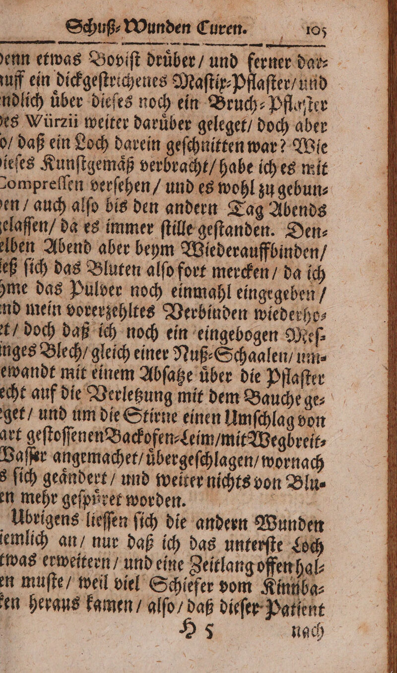 enn etwas Bopift druͤber / und en uff ein dickgeſtrichenes Maſtix⸗Pflaſter / und ndlich über dieſes noch ein Bruch⸗Pflaſter es Würzii weiter darüber geleget / doch aber o / daß ein Loch darein geſchnitten war Wie ieſes Kunſt emaͤß verbracht / hab e ich e 8 mi t 3 fich geändert / und weiter nichts von Blu⸗ en mehr geſpuͤret worden. Übrigens lieſſen ſich die andern Wunden iemlich an / nur daß ich das unterſte Loch was erweitern / und eine Zeitlang offen hal⸗ en muſte / weil viel Schiefer vom Kinn ba⸗ en heraus kamen / alſo / daß dieſer Patient | H 5 nach