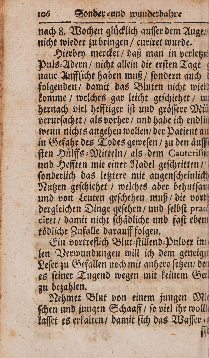 I; Sonder-und wunderbahre nn nn nach 3. nach 8. Wochen gluͤcklich auſſer dem Auge. Hierbey mercket / daß man in verletzu Puls- Adern / nicht allein die erſten Tage naue Aufflicht haben muß / ſondern auch wenn nichts angehen wollen / der Patient an in Gefahr des Todes geweſen / zu den Aufl] und Hefften mit einer Nadel geſchritten / Nutzen geſchiehet / welches aber behutſan und von Leuten geſchehen muß / die vor dergleichen Dinge geſehen / und ſelbſt pra«. ciret / damit nicht ſchaͤdliche und faſt eben Ein vortreflich Blut⸗ſtillend⸗Pulver in Leſer zu Gefallen noch mit anhero ſetzen / der es 17777 Tugend wegen mit keinem Geil Nehmet Blut von einem jungen Mi ſchen und jungen Schaaff / fo viel ihr woll