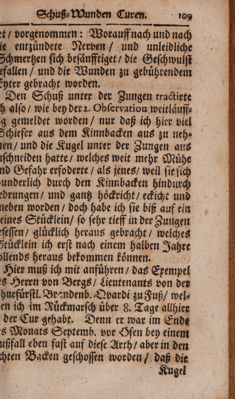 t / vorgenommen: Worauff nach und nach je entzuͤndete Nerven / und unleidliche Schmergen lich beſaͤnfftiget / die Geſchwulſt fallen / und die Wunden zu gebuͤhrendemm Enter gebracht worden. Den Schuß unter der Zungen tractirte h alſo / wie bey der 2. Obſervation weitlaͤuff? g gemeldet worden / nur daß ich hier viel Schiefer aus dem Kinnbacken aus zu neh⸗ ien / und die Kugel unter der Zungen aus iſchneiden hatte / welches weit mehr Mühe nd Gefahr erfoderte / als jenes / weil ſie ſich underlich durch den Kinnbacken hindurch drungen / und gantz hoͤckricht / eckicht und neben worden / doch habe ich ſie biß auf ein eines Stuͤcklein / fo ſehr tieff in der Zungen ſeſſen / glücklich heraus gebracht / welches stüclein ich erſt nach einem halben Jahre ends heraus bekommen koͤnnen. Hier muß ich mit anführen / das Exempel 8 Herrn von Bergs / Lieutenants von der hurfuͤrſtl. Brandenb. Qvardi zu Fuß / wel⸗ en ich im Ruͤckmarſch über 8. Tage allhier der Cur gehabt. Denn er war im Ende s Monats Septemb. vor Ofen bey einem ußfall eben faſt auf dieſe Arth / aber in den hen Backen geſchoſſen worden / daß die , KRugel