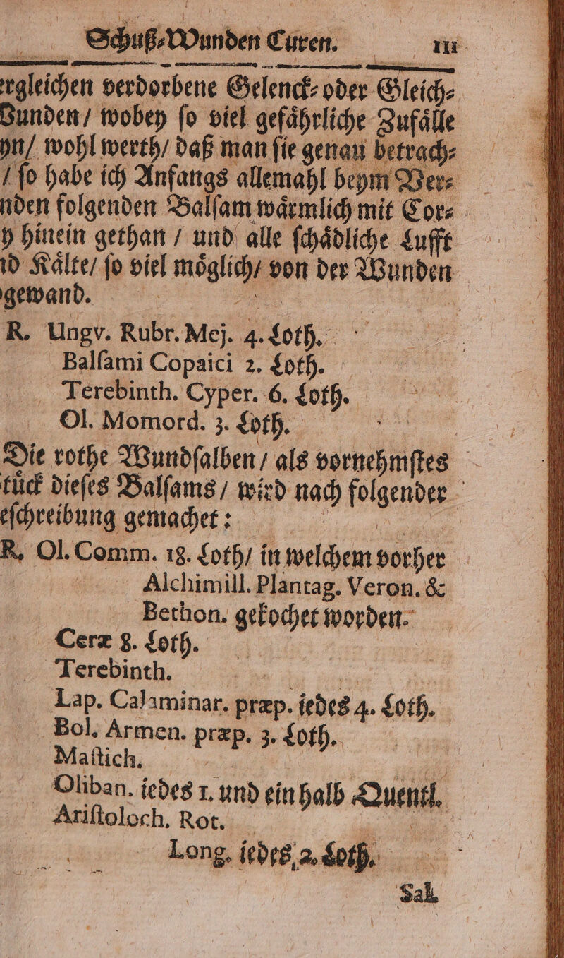 gleichen verdorbene Gelenck⸗ oder Gleich⸗ Bunden / wobey fo viel gefährliche Zufaͤlle Schuß⸗ Wunden Curen. i S ſo habe ich 1 allemahl beym Y 8 er⸗ nden folgenden Ba ſam waͤrmlich mit Cor⸗ y hinein gethan / und alle ſchaͤdliche Lufft id Kaͤlte / fo viel moͤglich / von der Wunden gewand. FR | R R. Ungv. Rubr.Mej. 4. Lorch. Balfami Copaici 2. ft. ‚ Terebinth. Cyper. 6. Lot. Ol. Momord. 3. Loth. 5 Die rothe Wundſalben / als vornehmſtes tuͤck dieſes Balſams / wird nach folgender > eſchreibung gemacht: 0 00... R. Ol. Comm. 18. Loth / in welchem vorher 5 Alchimill. Plantag. Veron. &amp; Bethon. gekochet worden Ceræ 8g. Loth. | 7 Terebinth. . | Lap. Calıminar. przp. iedeg 4. Loth. Bol. Armen. præp. 3. Loth. 7085 Maſtich. N „ „ Quan. jedes 1. und ein halb Quentl. Ariſtoloch. Rot. . Long. iedes a. Loth.