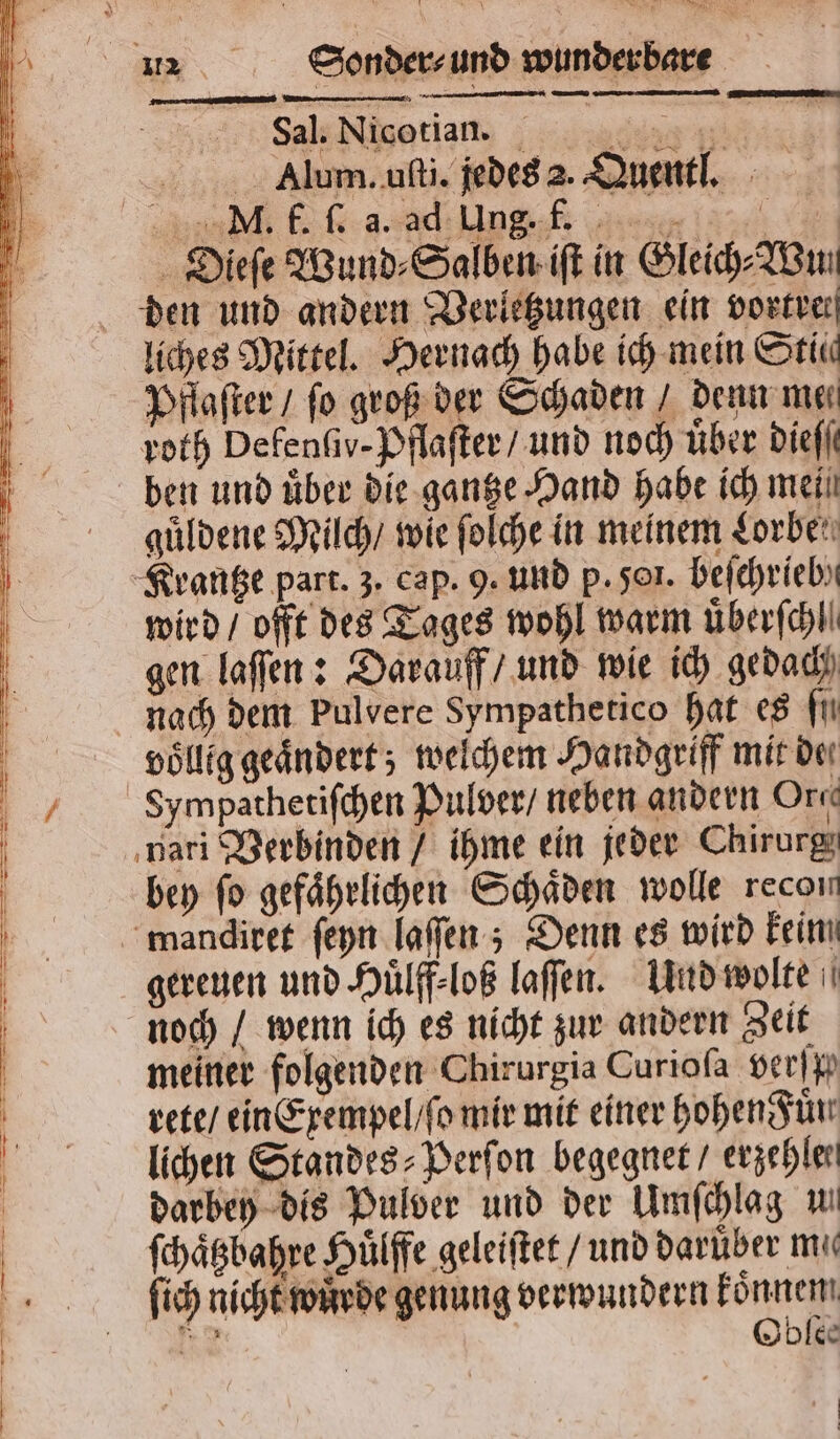 Sal. Nicotian. . . Alum. uſti. jedes 2. Quentl. N 9 5 — 1 * Dieſe Wund⸗Salben iſt in Gleich AB liches Mittel. Hernach habe ich mein Stic Pflaſter / fo groß der Schaden / denn me⸗ roth Defenſiv- Pflaſter / und noch über dieſſ ben und über die gantze Hand habe ich mei guͤldene Milch / wie ſolche in meinem Lorbe wird / offt des Tages wohl warm uͤberſchl gen laſſen: Darauff / und wie ich gedach nach dem pulvere Sympathetico hat es fi völlig geändert; welchem Handgriff mit de Sympathetiſchen Pulver / neben andern Org bey fo gefaͤhrlichen Schäden wolle recon gereuen und Huͤlff⸗loß laſſen. Und wolte meiner folgenden Chirurgia Curioſa verſp rete / ein Exempel / ſo mir mit einer hohen Fuͤn lichen Standes⸗Perſon begegnet / erzehler darbey dis Pulver und der Umſchlag u ſchaͤtzbahre Huͤlffe geleiſtet / und darüber mie ſich nicht wuͤrde genung verwundern Fonic 2 Ibles 9