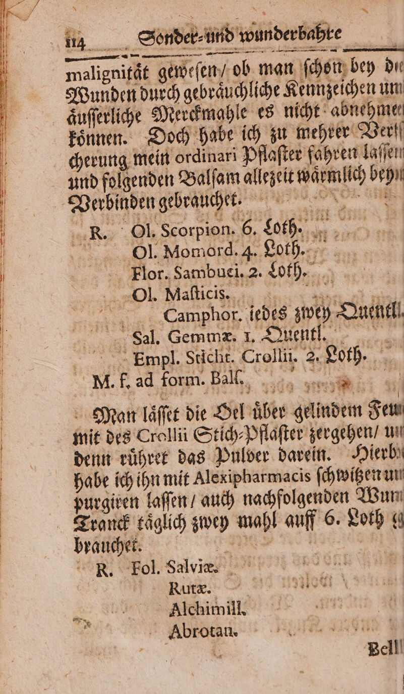 äufferliche Merckmahle es nicht abnehme⸗ koͤnnen. Doch habe ich zu mehrer Verf cherung mein ordinari Pflaſter fahren laſſen Camphor. jedes zwey Duell Sal. Gemmæ. I. Quentlt. > Empl. Sticht. Crollii. 2. Loth. NM. f. ad form. Bel Man laͤſſet die Oel über gelindem Feu. mit des Crellü Stich⸗Pflaſter zergehen / un denn ruͤhret das Pulver darein. Hierb' habe ich ihn mit Alexipharmacis ſchwitzen un purgiren laſſen / auch nachfolgenden Wun Tranck täglich zwey mahl auff 6. Loth g brauchet. RER | | R. Fol. Salvi. dent eh | Rn. Alchimill. Abrotan. Bell