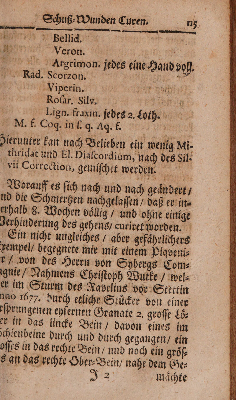 Veron. „„ „ Argrimon. jedes eine Hand vol. ac Seegen. > e iperin. e eee Rolar. Silv. ag 5 Lign. fraxin. jedes 2. Loth. Be N. f Cog ug ag en Hierunter kan nach Belieben ein wenig Mi. thridat und El. Diaſcordium, nach des Sil. Vi Correction, gemiſchet werden. Worauff es ſich nach und nach geaͤn dert / nd die Schmertzen nachgelaſſen / daß er in⸗ erhalb 8. Wochen völlig / und ohne einige Jerhinderung des gehens / euriret worden. Ein nicht ungleiches + aber gefaͤhrlichers vempel / begegnete mir mit einem Pigeniz r 'von des Herrn von Sybergs Com⸗ ignie / Nahmens Chriſtoph Wutke / wel⸗ er im Sturm des Kaseling vor Stettin 100 1677. durch etliche Stuͤcker von einer ſprungenen eyſernen Granate 2, groſſe Lö er in das lincke Bein / davon eines im ſchienbeine durch und durch gegangen / ein oſſes in das rechte Bein / und noch ein groͤſ⸗ 8 gn das rechte Ober⸗Bein / nahe dem Ge⸗ ee”: | „ maͤchte