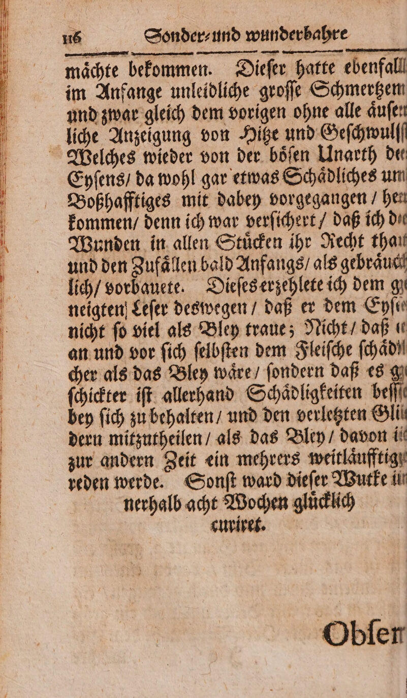 maͤchte im Anfange unleidliche groſſe Schmertzem und zwar gleich dem vorigen ohne alle aͤuſen liche Anzeigung von Hitze und Geſchwulf Eyſens / da wohl gar etwas Schaͤdliches um Boßhafftiges mit dabey vorgegangen / hen kommen / denn ich war verſichert / daß ich die Wunden in allen Stuͤcken ihr Recht than und den Zufaͤllen bald Anfangs / als gebraͤuc lich / vorbauete. Dieſes erzehlete ich dem gz neigten Leſer deswegen / daß er dem Eyſie nicht fo viel als Bley traue; Nicht / daß ( an und vor ſich ſelbſten dem Fleiſche ſchaͤd! cher als das Bley waͤre / ſondern daß es g ſchickter iſt allerhand Schaͤdligkeiten beſſſ bey ſich zu behalten / und den verletzten Gli dern mitzutheilen / als das Bley / davon ii zur andern Zeit ein mehrers weitlaͤufftig reden werde. Sonſt ward dieſer Wutke in nerhalb acht Wochen gluͤcklich curiret. Obfer