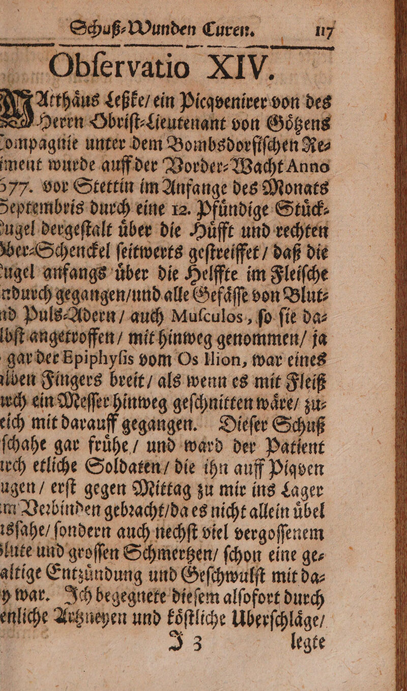 — aß ⸗ Wunden Curen. y Obſervatio XIV. N us Leßke / ein Picqvenirer von des Herrn Obriſt⸗ Lieutenant von Goͤtzens ompagnie unter dem Bombsdorfifchen Res ment wurde auff der Vorder⸗Wacht Anno 577. vor Stettin im Anfange des Monats deptembris durch eine 12. Pfuͤndige Stuͤck⸗ ugel dergeſtalt über die Huͤfft und rechten Ver⸗Schenckel ſeitwerts geſtreiffet / daß die ugel anfangs über die Helffte im Fleiſche ndurch gegangen / und alle Gefaͤſſe von Blut⸗ ud Puls⸗Adern / auch Muſculos, ſo ſie da⸗ lbſt angetroffen / mit hinweg genommen / ja gar der Bpiphyſis vom Os llion, war eines ben Fingers breit / als wenn es mit leit urch ein Meſſer hinweg geſchnitten waͤre / zur: eich mit darauff gegangen. Dieſer Schuß ſchahe gar fruͤhe / und ward der Patient irch etliche Soldaten / die ihn auff Pigven ugen / erſt gegen Mittag zu mir ins Lager m Veꝛbinden gebꝛacht / da es nicht allein übel isſahe / ſondern auch nechſt viel vergoſſenem lute und groſſen Schmertzen / ſchon eine ger altige Entzuͤndung und Geſchwulſt mit da⸗ 5 war. Ich begegnete dieſem alſofort durch enliche Artzueyen und koͤſtliche Uberſchlaͤge / rn, 3 llegte