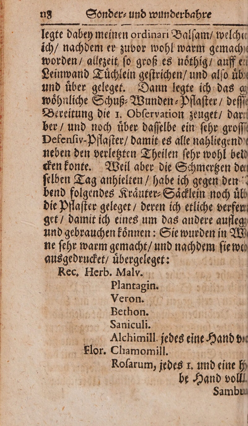 legte dabey meinen ordinari Balſam / welche ich / nachdem er zuvor wohl warm gemach) worden / allezeit ſo groß es noͤthig / auff e. Leinwand Tuͤchlein geſtrichen / und alſo üb) und über geleget. Dann legte ich das gz woͤhnliche Schuß⸗Wunden⸗Pflaſter / def Bereitung die 1. Obſervation zeuget / dart ber / und noch über daſſelbe ein ſehr groſſſ Defenſiy- Pflaſter / damit es alle nahliegend neben den verletzten Theilen ſehr wohl bed cken konte. Weil aber die Schmertzen der ſelben Tag anhielten / habe ich gegen den bend folgendes Kraͤuter⸗Saͤcklein noch ul! die Pflaſter geleget / deren ich etliche verfen get / damit ich eines um das andere aufleg und gebrauchen koͤnnen: Sie wurden in W ne ſehr warm gemacht / und nachdem ſie we ausgedrucket / uͤbergeleget: A: Rec, Herb. Malv. | Plantagin. Veron. Berhon. Saniculi. F mtr‘ Alchimill. jedes eine Hand vin For. Chamomill. 74 8119 Roſarum, jedes 1. und eine h | be Hand voll, Sambia