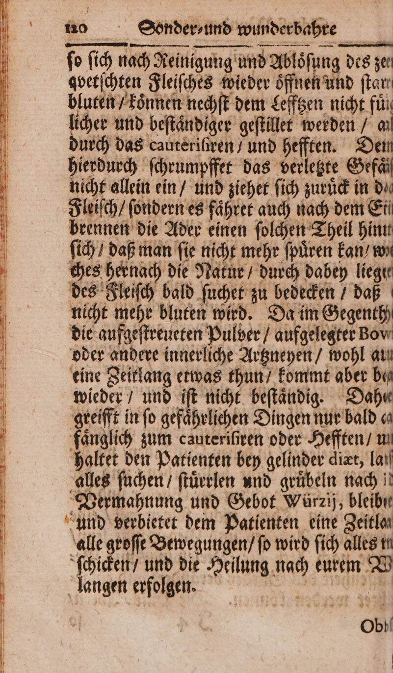 fo ſich nach Reinigung und Abloͤſung des zer gvetſchten Fleiſches wieder oͤffnen und ſtar. bluten / koͤnnen nechſt dem Lefftzen nicht fuͤ licher und beſtaͤndiger geſtillet werden / an durch das cauteriſtren / und hefften. Den hierdurch ſchrumpffet das verletzte Gefaͤl nicht allein ein / und ziehet ſich zuruͤck in du Fleiſch / ſondern es faͤhret auch nach dem Ei brennen die Ader einen ſolchen Theil hint ſich / daß man fie nicht mehr ſpuͤren kan / wi ches hernach die Natur / durch dabey liegte des Fleiſch bald ſuchet zu bedecken / daß nicht mehr bluten wird. Da im Gegenth) die aufgeſtreueten Pulver / aufgelegter Bow oder andere innerliche Artzneyen / wohl aun eine Zeitlang etwas thun / kommt aber be wieder / und iſt nicht beſtaͤndig. Dahı greifft in fo gefaͤhrlichen Dingen nur bald c faͤnglich zum cauteriſiren oder Hefften / un haltet den Patienten bey gelinder diæt, la alles ſuchen / ſtuͤrrlen und gruͤbeln nach! Vermahnung und Gebot Würzij, bleibe und verbietet dem Patienten eine Zeitlan alle groſſe Bewegungen / fo wird ſich alles tt ſchicken / und die Heilung nach eurem V langen erfolgen. 8 Obi |