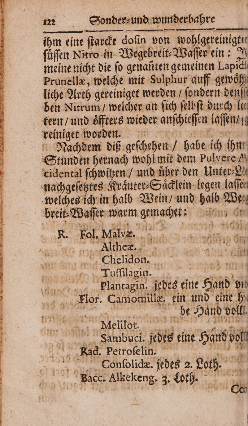 ihm eine ſtarcke doſin von wohl gereinigte füffen Nitro in Wegebreit⸗Waſſer ein: I meine nicht die fo genanten gemeinen Lapidh Prunellæ, welche mit Sulphur auff gewoͤh liche Arth 8 werden / ſondern denſſ ben Nitrum / welcher an ſich ſelbſt durch Tee tern / und oͤffters wieder anſchieſſen laſſen 0 reiniger worden. Nachdem diß geſchehen habe ich ihm Stunden hernach wohl mit dem Pulvere A cidental ſchwitzen / und über den Unter⸗ Nl nachgeſetztes Kraͤuter⸗Saͤcklein legen laſſen welches ich in halb Wein / und halb Wei breit⸗Waſſer warm Dre land t R. Fol. Malvæ. Ilthex. ea “m Formlagin. Plantagin. jedes eine 1 gh on Flor. Camomille. ein und eine bi | be Hand voll. Nielilot. ER - Sambuci. des eine Bt if Br Petrofelin. Conſolidæ. jedes 2. gate