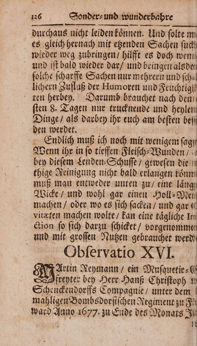 — 6 Sonder⸗ und wunderbahre durchaus nicht leiden koͤnnen. Und ſolte m es gleich hernach mit etzenden Sachen fuck wieder weg zubringen / hilfft es doch wen und iſt bald wieder dar / und bringen alsde⸗ ſolche ſcharffe Sachen nur mehrern und fh. lichern Zufluß der Humoren und Feuchtiglt ten herbey. Darumb brauchet nach den ſten 8. Tagen nur trucknende und heylen Dinge / als darbey ihr euch am beſten befi ben werdet. 1 Endlich muß ich noch mit wenigem fagır Wenn ihr in fo tieffen Fleiſch⸗Wunden / bey dieſem Lenden⸗Schuſſe / geweſen die . thige Reinigung nicht bald erlangen koͤnm muß man entweder unten zu / eine längı Wicke / und wohl gar einen Hol» Men machen / oder wo es ſich ſacken / und gar ( vitæten machen wolte / kan eine tägliche Irn ction fo ſich darzu ſchicket / vorgenomme⸗ und mit groſſen Nutzen gebrauchet werd Obſervatio XVI. Artin Reymann / ein Muſquetir⸗ Dofreyter bey Herr Hanß Chriſtoph te Schenckendorffs Compagnie / unter dem mahligen Bombsdorfiſchen Regiment zu F ward Anno 1677. zu Ende des Monats Si | | 11