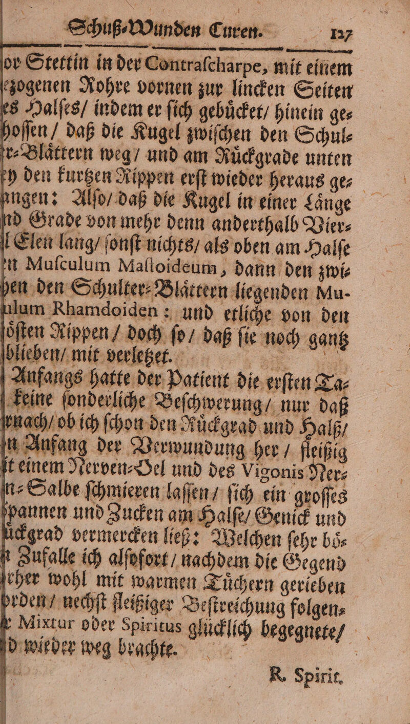 or Stettin in der Contraſcharpe, mit einem zogenen Rohre vornen zur lincken Seiten es Halſes / indem er ſich gebuͤcket / hinein ges hoſſen / daß die Kugel zwiſchen den Schule Blättern weg / und am Ruͤckgrade unten y den kurtzen Rippen erſt wieder heraus ge⸗ engen: Alſo / daß die Kugel in einer Länge d Grade von mehr denn anderthalb Vier⸗ Elen lang / ſonſt nichts / als oben am Halſe t Muſculum Maſloideum, dann den zwi⸗ hen den Schulter⸗Blaͤttern liegenden Mu- lum Rhamdoiden: und etliche von den oͤſten Rippen / doch ſo / daß ſie noch gantz blieben / mit verletzet t. Anfangs hatte der Patient die erſten Ta⸗ keine ſonderliche Beſchwerung / nur daß nach / ob ich ſchon den Ruͤckgrad und Halß / in Anfang der Verwundung her / fleißig ft einem Nerven⸗Oel und des Vigonis Ner⸗ nz Salbe ſchmieren laſſen / ſich ein groſſes pannen und Zucken am Halſe / Genick und ückgrad vermercken ließ: Welchen ſehr boͤ⸗ t Zufalle ich alſofort / nachdem die Gegend eher wohl mit warmen Tuͤchern gerieben prden / nechſt fleißiger Beſtreichung folgen⸗ Mixtur oder Spiritus glücklich begegnete / d wieder weg brachte. R. Spirit.