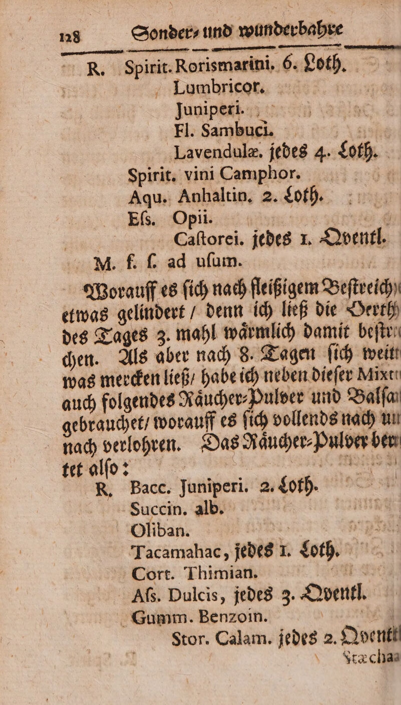 R. Spirit. Rorismarini. 6. Loth. Lumbricor. ; Juniper. 5 Fl. Sambuci. ; Lavendulæ. jedes 4. Loth. Spirit. vini Camphor. Aqu. Anhaltin. 2. Loth. Ef. O pi. * N Caſtorei. jedes 1. Qventl. MN. f. ſ. ad uſum. 5 Worauff es ſich nach fleißigem Beſtreich) etwas gelindert / denn ich ließ die Oerth des Tages 3. mahl waͤrmlich damit beſtr⸗ chen. Als aber nach 8. Tagen ſich weit was mercken ließ / habe ich neben dieſer Mint auch folgendes Raͤucher⸗Pulver und Balfaı gebrauchet / worauff es ſich vollends nach un nach verlohren. Das Raͤucher⸗Pulver ber CCC R. Bacc. Juniperi. 2. Cor. 5 | Succin. db, I Oliban. 5 * Tacamahac, jedes 1. Loth. Cort. Thimian. EI Afs. Dulcis, jedes 3. Qventl. Gumm. Benzoin. | 3 Stor. Calam. jedes 2. Qbentt Ftæ cha