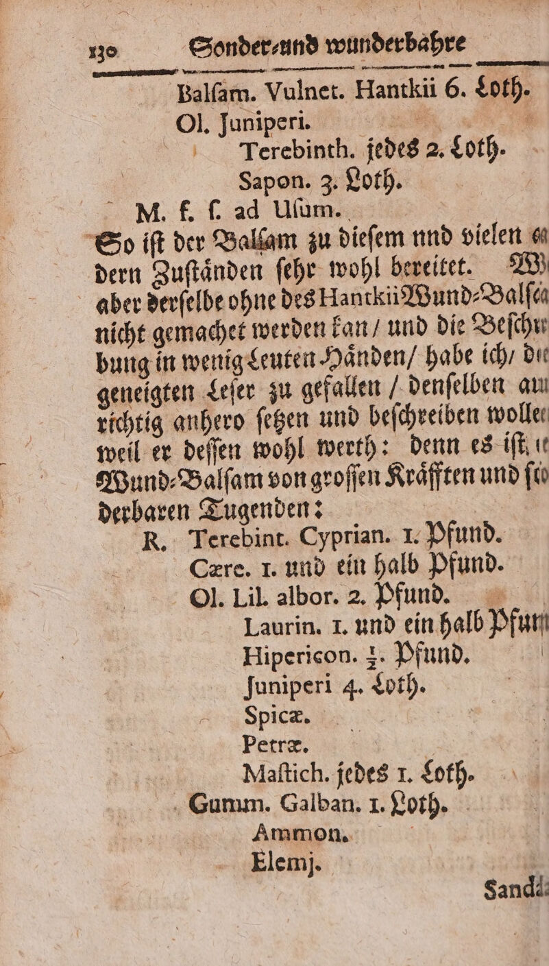 Balſam. Vulnet. Hantkii 6. Loth. Ol. Juniperi. N Terebinth. jedes 2. Loth. Sapon. 3. Loth. MN. f. ſ. ad Uſum. So iſt der Balſam zu dieſem und vielen dern Zuſtaͤnden ſehr wohl bereitet. RB) aber derſelde ohne des Hantkii Wund⸗Balſch nicht gemachet werden kan / und die Beihn bung in wenig Leuten Haͤnden / habe ich / die geneigten Leſer zu gefallen /denſelben au richtig anhero ſetzen und beſchreiben wolle weil er deſſen wohl werth: denn es iſt u Wund⸗Balſam von groſſen Kraͤfften und ſie derbaren Tugenden: R. Terebint. Cyprian. I. Pfund. Cerec. I. und ein halb Pfund. Ol. Lil. albor. 2. Pfund. Laurin. I. und ein halb Pfun Hipericon. +. Pfund. | Juniperi 4. Loth. Spicæ. Petræ. | 7 | Maſtich. jedes 1. Loh. . Gunım. Galban. I. Loth. Ammon. 0 Elemj. Sandi.