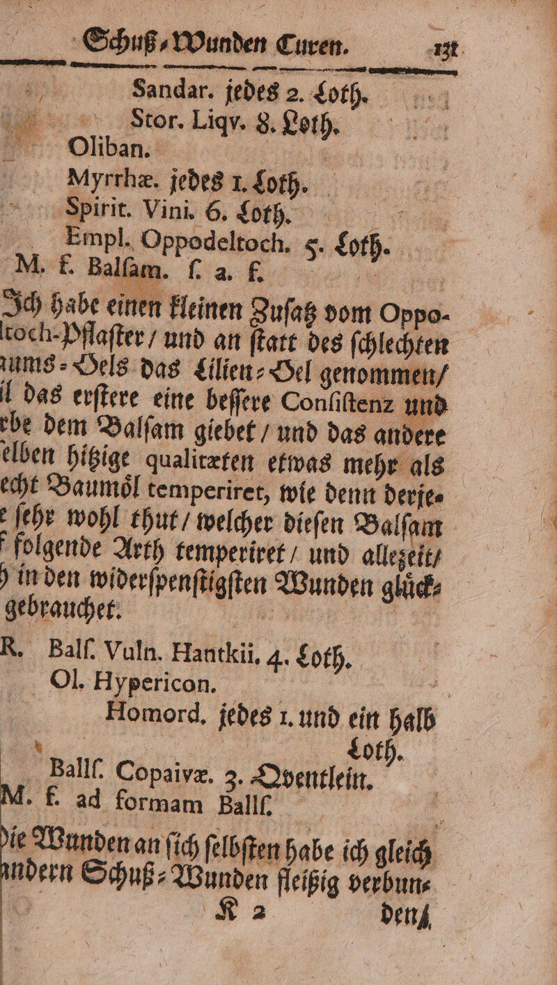 Stor. Liqy 8. Leih DODliban. „ My rrhæ. jedes 1. Loth. | HSßpirit. Vini. 6. Loth. . E mpl. Oppodeltoch. 5. Loth. M. F. Balſam. . 2 5 Ich habe einen kleinen Zuſatz dom Oppo- toch-Pflafter/ und an ſtatt des ſchlechten zums⸗Oels das Lilien⸗Oel genommen / l das erſtere eine beſſere Conliſtenz und ebe dem Balſam giebet / und das andere elben hitzige qualitæten etwas mehr als echt Baumoͤl temperiret, wie denn derfe⸗ ſehr wohl thut / welcher dieſen Balſam folgende Arth temperiret / und allezeit / in den widerſpenſtigſten Wunden gluͤck⸗ gebrauchet. 5 R. Balſ. Vuln. Hantkii, 4. Loth. Ol. Hypericon. 5 Homord. jedes 1. und ein halb | Schuß⸗Wunden Curen. igt N Loth. Ballf. Copaivæ. 3. Qyentlein. f. ad formam F er le Wunden an ſich ſelbſten habe ich gleich ndern Schuß⸗Wunden fleißig verbun⸗ 5 K 2 den
