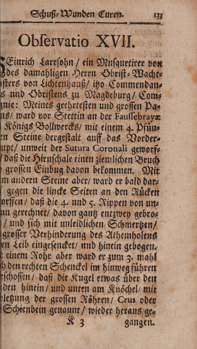 Schi EN Busen Einrich Larrſohn / ein Muſguetirer von des damahligen Herrn Obriſt⸗Wacht⸗ ſters von Lichtenhauß / io Commendan⸗ nie: Meines geehrteſten und groſſen Das is / ward vor Stettin an der Fauſſebrayr Koͤnigs Bollwercks / mit einem 4. Pfuͤn⸗ n Steine dergeſtalt auff das Vorder⸗ daß die Hirnſchale einen zien gegen die lincke Seiten an den Rüden effen / daß die 4. und s. Rippen von un⸗ groſſer Verhinderung des Athemholens en Leib eingeſencket / und hinein gebogen. den rechten Schenckel im hinweg führen ſchoſſen / daß die Kugel etwas über den den hinein / und unten am Knoͤchel / mit Schienbein genannt / wieder heraus ge⸗ en: er gangen. —