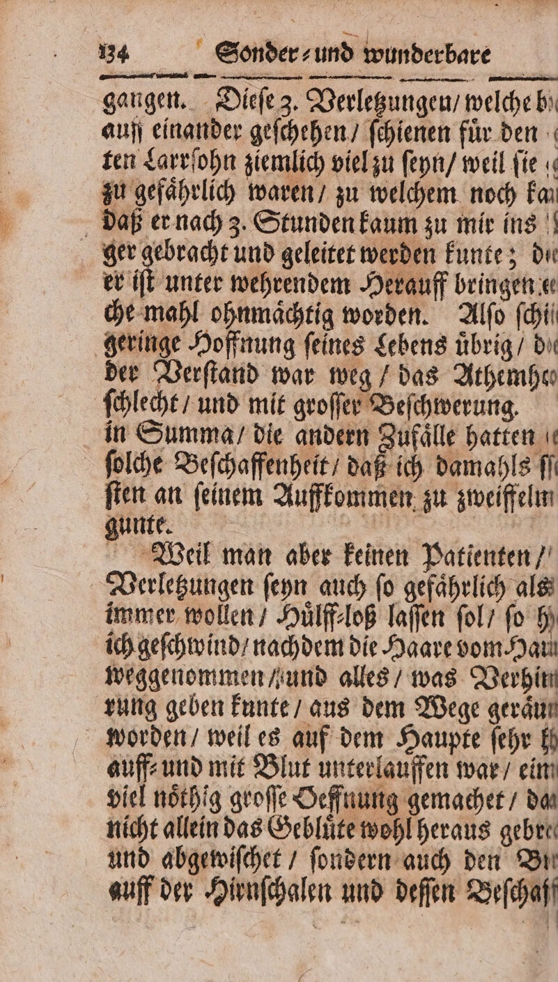 gangen. Dieſe 3. Verletzungen / welche b auff einander geſchehen / ſchienen fuͤr den ten Larrſohn ziemlich viel zu ſeyn / weil fie « zu gefährlich waren / zu welchem noch kan daß er nach 3. Stunden kaum zu mir ins ger gebracht und geleitet werden kunte; de er iſt unter wehrendem Herauff bringen e che mahl ohnmaͤchtig worden. Alſo fhii geringe Hoffnung feines Lebens uͤbrig / dir der Verſtand war weg / das Athemhes ſchlecht / und mit groſſer Beſchwerung. in Summa / die andern Zufaͤlle hatten ſolche Beſchaffenheit / daß ich damahls fi ſten an feinem Auffkommen zu zweiffelm gunte. ee ee NG Weil man aber keinen Patienten / Verletzungen ſeyn auch ſo gefaͤhrlich als immer wollen / Huͤlff loß laſſen ſol / fo hy ich geſchwind / nachdem die Haare vom Haul weggenommen / und alles / was Verhin rung geben kunte / aus dem Wege gerät worden / weil es auf dem Haupte ſehr Ei auff⸗ und mit Blut unterlauffen war / eim viel noͤthig groſſe Oeffnung gemachet / da nicht allein das Gebluͤte wohl heraus gebre⸗ und abgewiſchet / ſondern auch den Bi auff der Hirnſchalen und deſſen Beſchaf
