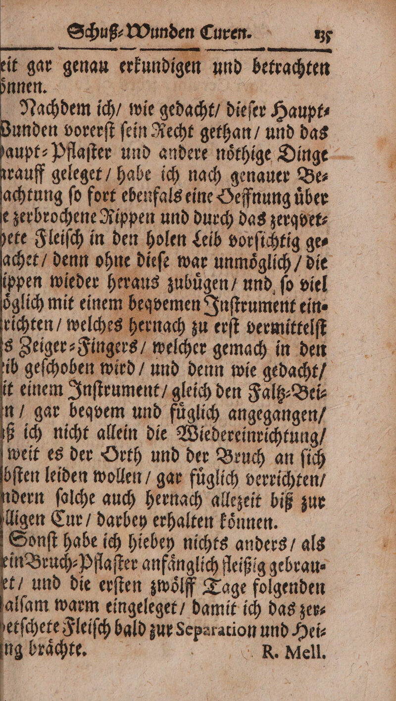 eit gar genau erkundig n und betrachten önnen. | BR Nachdem ich / wie gedacht / dieſer Haupt⸗ rrauff geleget / habe ich nach genauer Be⸗ achtung ſo fort ebenfals eine Oeffnung uͤber e zerbrochene Rippen und durch das zerqvet⸗ it einem Inſtrument / gleich den Faltz⸗Bei⸗ n / gar beqvem und fuͤglich angegangen / ß ich nicht allein die Wiedereinrichtung / weit es der Orth und der Bruch an ſich ‚öften leiden wollen / gar fuͤglich verrichten / dern ſolche auch hernach allezeit biß zur ligen Cur / darbey erhalten koͤnnen. Sonſt habe ich hiebey nichts anders / als ein Bruch⸗Pflaſter anfaͤnglich fleißig gebrau⸗ et / und die erſten zwoͤlff Tage folgenden alſam warm eingeleget / damit ich das zer⸗ etſchete Fleiſch bald zur Separation und Hei⸗ ng braͤchte. a R. Mell. #