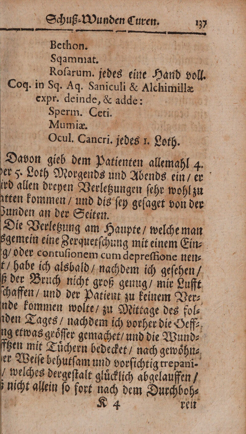 ee Sqammat. W | Rofarum. jedes eine Hand voll. Coq. in Sq. Aq. Saniculi &amp; Alchimillx ecxpr. deinde, &amp; adde: ee. Sperm. Ceti. a 177 a 4 . Mumie. „ Ocul. Cancri. jedes 1. Loth. Davon gieb dem Patienten allemahl 4. der 5. Loth Morgends und Abends ein / er vd allen dreyen Verletzungen ſehr wohl zu arten kommen / und dis ſey geſaget von der Funden an der Seiten. u: Die Verlegung am Haupte / welche man gemein eine Zerquetſchung mit einem Ein⸗ g/ oder contuſionem cum depreſfione nen⸗ t / habe ich alsbald / nachdem ich geſehen / b der Bruch nicht groß genug / mir Lufft chaffen / und der Patient zu keinem Ver⸗ nde kommen wolte / zu Mitkage des fols den Tages / nachdem ich vorher die Oeff⸗ ng etwas groͤſſer gemachet / und die Wund⸗ nen mit Tuͤchern bedecket / nach gewoͤhn⸗ | er Weiſe behutſam und vorſichtig trepani⸗ welches dergeſtalt gluͤcklich abgelauffen / nicht allein fo fort nach dem Durchboh⸗