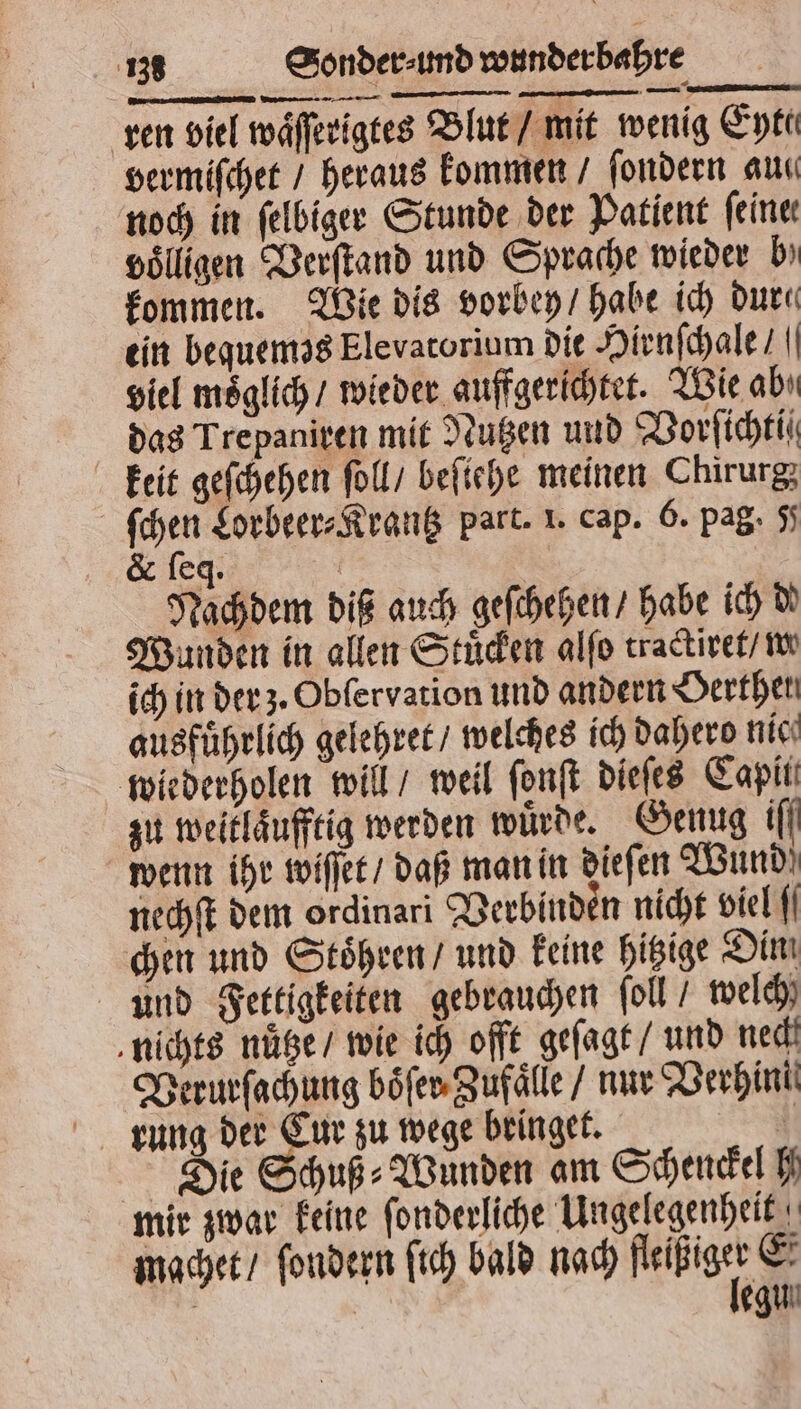 ren viel waͤſſerigtes Blut / mit wenig Eyte vermiſchet / heraus kommen / ſondern auc noch in ſelbiger Stunde der Patient feine volligen Verſtand und Sprache wieder bı kommen. Wie dis vorbey / habe ich dur ein bequemos Elevatorium dit Hirnſchale / viel möglich / wieder aufgerichtet. Wie abı das Trepaniren mit Nutzen und Vorſichtiſ keit geſchehen ſoll / befiche meinen Chirurg; ſchen Lorbeer⸗Krantz part. 1. cap. 6. pag. 5 &amp; leg. Nachdem diß auch geſchehen / habe ich de Wunden in allen Stuͤcken alſo tractiret / w ich in der z. Obſervation und andern Derthen ausführlich gelehret / welches ich Dahero nic‘ wiederholen will / weil ſonſt dieſes Capiii zu weitlaͤufftig werden würde. Genug ifl wenn ihr wiſſet / daß man in dieſen Wund! nechſt dem ordinari Verbinden nicht viel chen und Stoͤhren / und keine hitzige Dim und Fertigkeiten gebrauchen foll / welch nichts nuͤtze / wie ich offt geſagt / und nech Verurſachung boͤſer Zufaͤlle / nur Verhint rung der Cur zu wege bringet. N Die Schuß⸗Wunden am Schenckel h mir zwar keine ſonderliche Ungelegenheit mgchet / ſondern ſich bald nach nee Ä | egun