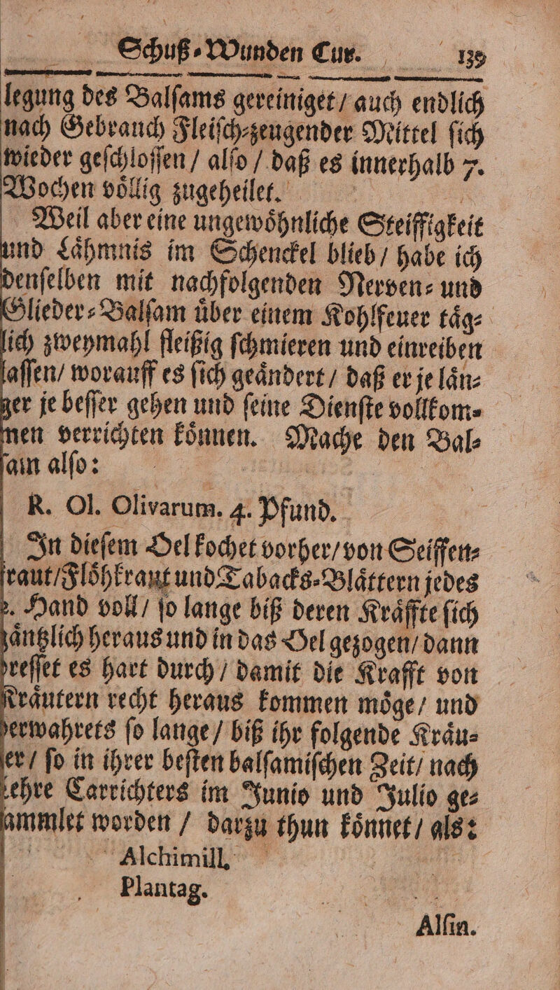 legung des Balſams gereiniget / auch endlich nach Gebrauch Fleiſch⸗zeugender Mittel ſich wieder geſchloſſen / alſo / daß es innerhalb 7. Wochen voͤllig zugeheilet. Be, Weil aber eine ungewöhnliche Steifigkeit und Laͤhmnis im Schenckel blieb / habe ich denſelben mit nachfolgenden Nerven⸗ und dlieder⸗Valſam über einem Kohlfeuer taͤg⸗ lich zweymahl fleißig ſchmieren und einreiben aſſen / worauff es ſich geaͤndert / daß er je laͤn⸗ ger je beſſer gehen und feine Dienſte vollkom⸗ zen verrichten koͤnnen. Mache den Bal⸗ amalo: Es 5 Alchimill. Plantag. u | Alfın.