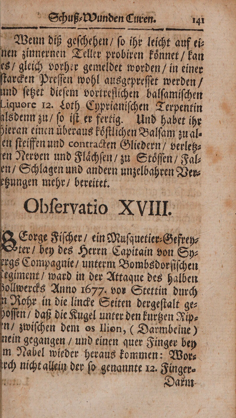 ſtarcken Preſſen wohl ausgepreſſet werden / ind ſetzet dieſem vortreflichen balſamiſchen Liquore 12. Loth Cyprianiſchen Terpentin alsdenn zu / fo iſt er fertig. Und habet ihr heran einen uͤberaus koͤſtlichen Balſam zu al⸗ en ſteiffen und contradten Gliedern / verletz⸗ en Nerven und Flächen / zu Stoͤſen / Fal⸗ en / Schlagen und andern unzelbahren Der zungen mehr / bereitet. . | Obferyatio XVIII Eorge Fiſcher / ein Muſquetier⸗Gefrey⸗ Orter / bey des Herrn Capitain von Sp⸗ ergs Compagnie / unterm Bombsdorſiſchen giment / ward in der Attaque des halben ollwercks Anno 1677. vor Stettin durch n Rohr in die lincke Seiten dergeſtalt ge⸗ hoſſen / daß die Kugel unter den kurzen Rips n/ zwiſchen dem os lion, (Darmbeine) nein gegangen / und einen quer Finger bey m Nabel wieder heraus kommen: Wor⸗ ch nicht allein der ſo genannte 12. Finger⸗ r | Darm 23 en