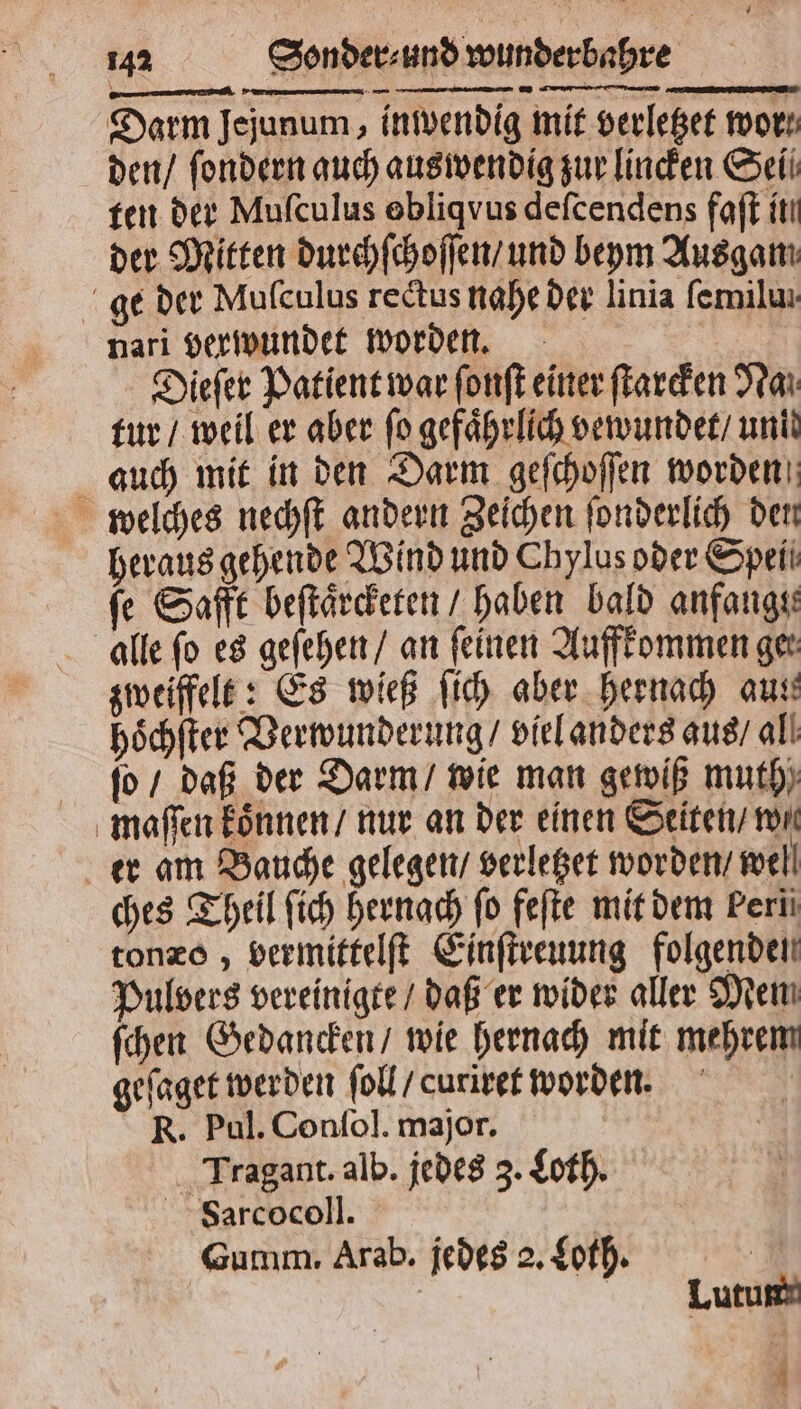 Darm Jejunum , inwendig mit verletzet wor: den / ſondern auch auswendig zur linden Sei ten der Mufculus obliqvus deſcendens faſt itı der Mitten durchſchoſſen / und beym Ausgamı. ge der Mulculus rectus nahe der linia femilm nari verwundet worden. Dieſer Patient war ſonſt einer ſtarcken Nan tur / weil er aber fo gefährlich vewundet / und auch mit in den Darm geſchoſſen worden welches nechſt andern Zeichen ſonderlich den heraus gehende Wind und Chylus oder Speii fe Safft beſtaͤrcketen / haben bald anfangs: alle fo es geſehen / an feinen Auffkommen ger zweiffelt: Es wieß ſich aber hernach aun hoͤchſter Verwunderung / viel anders aus / all fo / daß der Darm / wie man gewiß muth) maſſen koͤnnen / nur an der einen Seiten non er am Bauche gelegen / verletzet worden / well ches Theil ſich hernach fo feſte mit dem Fern tonze , vermittelſt Einſtreuung folgenden Pulvers vereinigte / daß er wider aller Men ſchen Gedancken / wie hernach mit mehrem geſaget werden ſoll / curiret worden. R. Pul. Conſol. major. | | Tragant. alb. jedes 3. Loth. Farcocoll. Gumm. Arab. jedes 2. Loth. Lutum i
