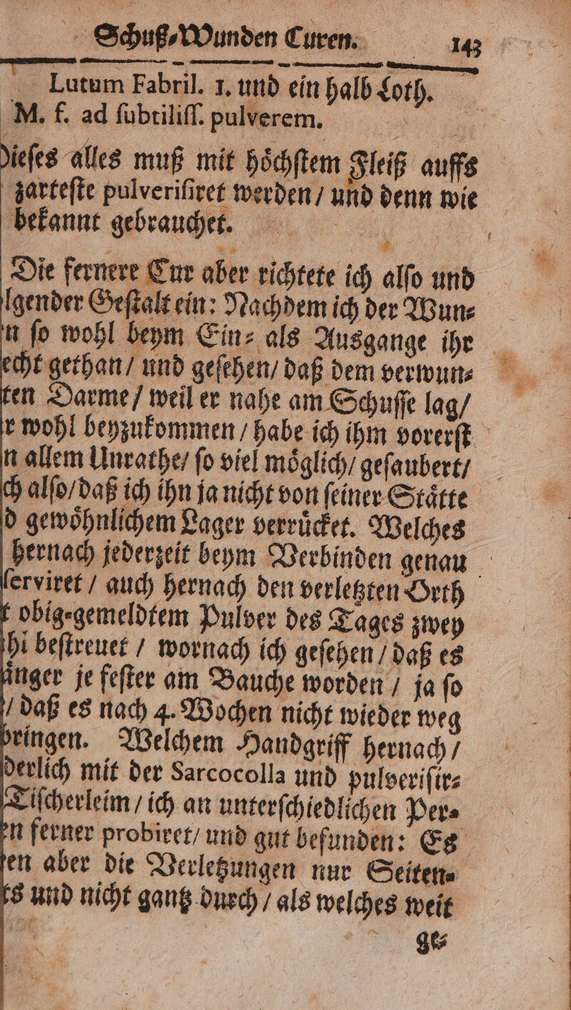 N nn. — Lutum Fabril. 1. und ein halb Loth. M. f. ad ſubtiliſſ. pulverem,. 1 iefes alles muß mit hoͤchſtem Fleiß auffs zarteſte pulveriſiret werden / und denn wie bekannt gebraucher. Die fernere Cur aber richtete ich alſo und gender Geſtalt ein: Nachdem ich der Wun⸗ echt gethan / und geſehen / daß dem verwun⸗ en Darme / weil er nahe am Schuſſe lag / n allem Unrathe / fo viel moͤglich / geſaubert / ch alſo / daß ich ihn ja nicht von ſeiner Staͤtte d gewoͤhnlichem Lager verruͤcket. Welches obig⸗gemeldtem Pulver des Tages zwey hi beſtreuet / wornach ich geſehen / daß es nger je feſter am Bauche worden / ja ſo ringen. Welchem Handgriff hernach / derlich mit der Sarcocolla und pulveriſir⸗ iſcherleim / ich an unterſchiedlichen Per⸗ n ferner probiret / und gut befunden: Es en aber die Verletzungen nur Seiten⸗ 8 und nicht gantz durch / als welches weit 90 ge⸗ 1