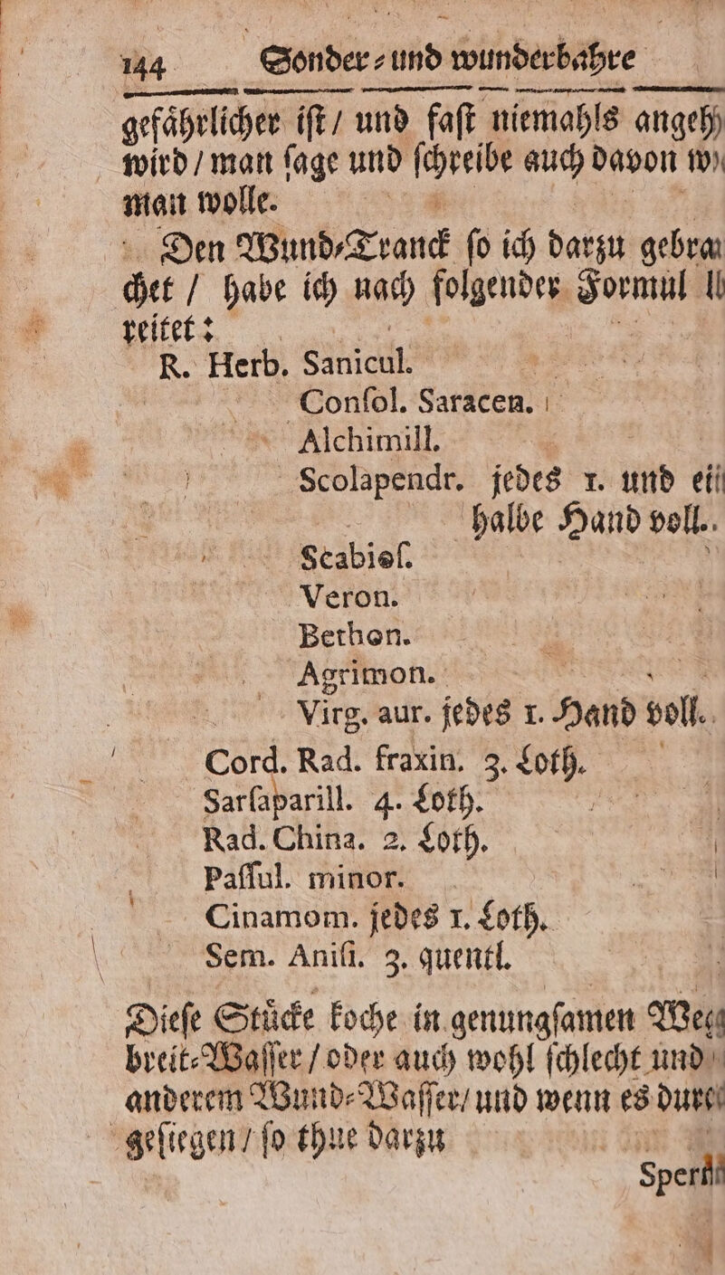 gefährlicher iſt / und faſt niemahls angeh) wird / man ſage und Kale 1 25 davon w) man wolle. | Den Wund Tranck ſo ich darzu gebra get habe ich nach folgender de (| reitet: R. Herb. SERIE, Conſol. Saracen. Alchimill. . Scolapendr. jedes r. und ein halbe Hand voll. Scabisſ. Veron. Bethon. Agrimon. Virg. aur. jedes ı. Hand voll. Cord. Rad. fraxin. 3. Loth. Sarſaparill. 4. Loth. „ Rad. China. 2. Loth. | | Paſſul. minor. = Cinamom. jedes 1. Loth. Sem. Aniſi. 3. quentl. Dieſe Stucke koche in. genungſamen Weg breit⸗Waſſer / oder auch wohl ſchlecht und anderem Wund⸗Waſſer / und wenn es dure geſiegen / ſo thue darzu Sperl 5