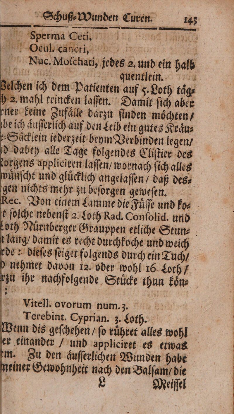 1 Oeul. e er b „„ 1 Nuc. Moſchati, je des 2. und ein halb Ichen ich dem Patienten auf 5. Loth taͤg⸗ 2. mahl teincken laſſen. Damit ſich aber ner keine Zufälle darzu finden moͤchten / be ich aͤuſſerlich auf den Leib ein gutes Kraͤu⸗ Saͤcklein iederzeit beym Verbinden legen / d dabeh alle Tage folgendes Cliſtier des orgens appliciren laſſen / wornach ſich alles wünſcht und gluͤcklich angelaſſen / daß des, gen nichts mehr zu beſorgen geweſen. Rec. Von einem Lamme die Fuͤſſe und ko⸗ t ſolche nebenſt 2. Loth Rad. Conſolid. und loth Nürnberger Grauppen etliche Stun⸗ laug / damit es recht durchkoche und weich rde: dieſes ſeiget folgends durch ein Tuch / d nehmer davon 12. oder wohl 16. Loth / rzu ihr nachfolgende Stuͤcke thun koͤn⸗ Via.itell. ovorum num. 3. Terebint. Cyprian. 3. Loth. Wenn dis geſchehen / ſo ruͤhret alles wohl er einander / und appliciret es etwas m. Zu den aͤuſſerlichen Wunden habe meiner Gewohnheit nach den Balſam / die * Meiſſel