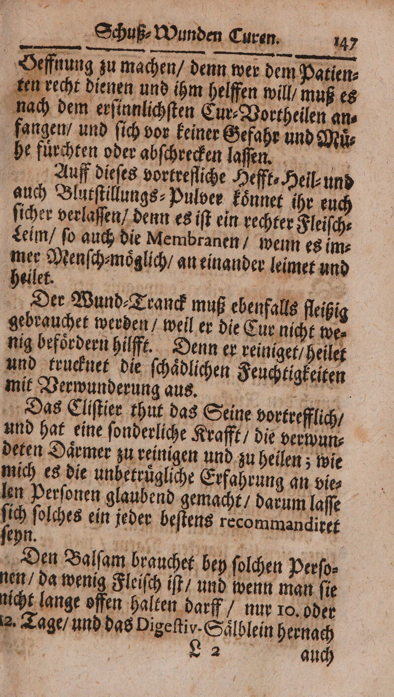 Oeffnung zu machen denn wer dem Patiens ken vecht dienen und ihm helffen will, muß es bach dem erſennlichſten Cur⸗Vortheilen ans fangen / und fich vor keiner Gefahr und Mir he fuͤrchten oder abſchrecken la... Auf dieſes vorkreſſiche Hefft⸗ Heil und auch Blutſtillungs⸗Pulver koͤnnet ihr en ; ſicher verlaſſen / denn es iſt ein rechter Fleiſch⸗ Leim / fo auch die Membranen / wenn es im⸗ Bars Menſch⸗moͤglich / aneinander leimet und 9 Der Wund⸗Tranck muß ebenfalls fleißi falls fleiß gebrauchet werden / weil er die Eur niht we. nig befoͤrdern hilfft. Denn er reiniget / heilet und krucknet die ſchaͤdlichen Feuchtigkeiten mit Verwunderung aus. M „Das Clifier thut das Seine vortrefflich und hat eine ſonderliche Krafft / die verwun⸗ deen Däcmer zu reinigen und zu heilen ; wie mich es die unbetruͤgliche Erfahrung an vie⸗ len Perſonen glaubend gemacht / darum laffe x 155 ſolches ein jeder beſtens recommandixet Den Balſam brauchet bey ſolchen Perſo⸗ nen / da wenig Fleiſch iſt / und wenn man ſie ncht lange offen halten darff / nur 10. oder 2. Tage / und das Digeſtiv. Saͤlblein hernach
