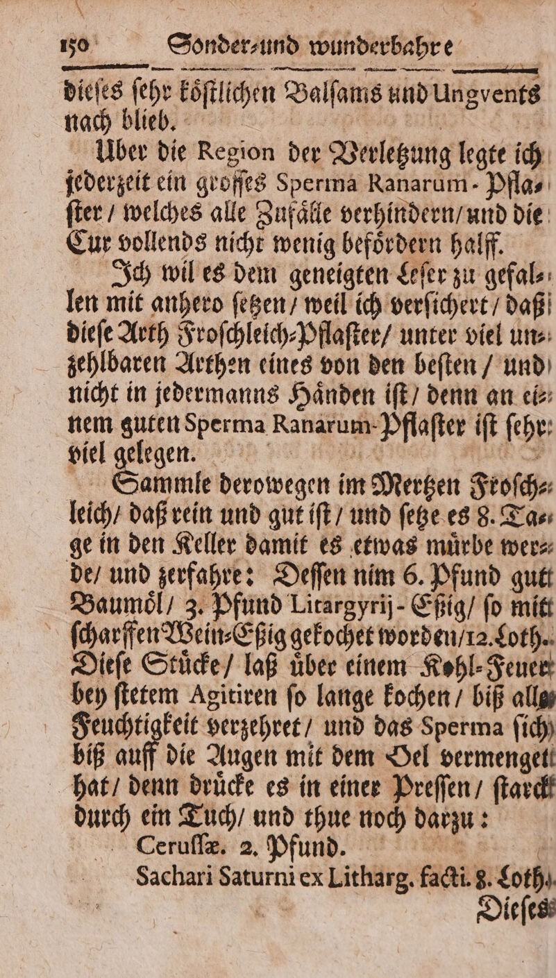 | 1 zo Sonder ⸗ und wunderbahre / es ee re dieſes ſehr koͤſtlichen Balſams und Ungvents nach blieb. 2 eee en Über die Region der Verletzung legte ich jederzeit ein groſſes Sperma Ranarum - Pfla⸗ ſter / welches alle Zufaͤlle verhindern / und die Eur vollends nicht wenig befördern halff. Ich wil es dem geneigten Leſer zu gefal⸗ len mit anhero ſetzen / weil ich verſichert / daß dieſe Arth Froſchleich⸗Pflaſter / unter viel un⸗ zehlbaren Arthen eines von den beſten / und nicht in jedermanns Haͤnden iſt / denn an ei⸗ nem guten Sperma Ranarum-Pflafter iſt ſehr⸗ viel gelegen. BRUDER * Sammle derowegen im Mertzen Froſch⸗ leich / daß rein und gut iſt / und ſetze es 8. Ta⸗ ge in den Keller damit es etwas muͤrbe wer⸗ de / und zerfahre: Deſſen nim 6. Pfund gutt Baumoͤl / 3. Pfund Litargyrij- Eßig / fo mitt ſcharffen Wein⸗Eßig gekochet worden / 12. Loth. Dieſe Stuͤcke / laß über einem Kohl⸗Feuer bey ſtetem Agitiren fo lange kochen / biß alls Feuchtigkeit verzehret / und das Sperma fich) biß auff die Augen mit dem Oel vermengett hat / denn druͤcke es in einer Preſſen / ſtarck durch ein Tuch / und thue noch darzu: Ceruſſæ. 2. Pfund. 0 Sachari Saturni ex Litharg. facti. 8. Loth 8 8 Dieſes