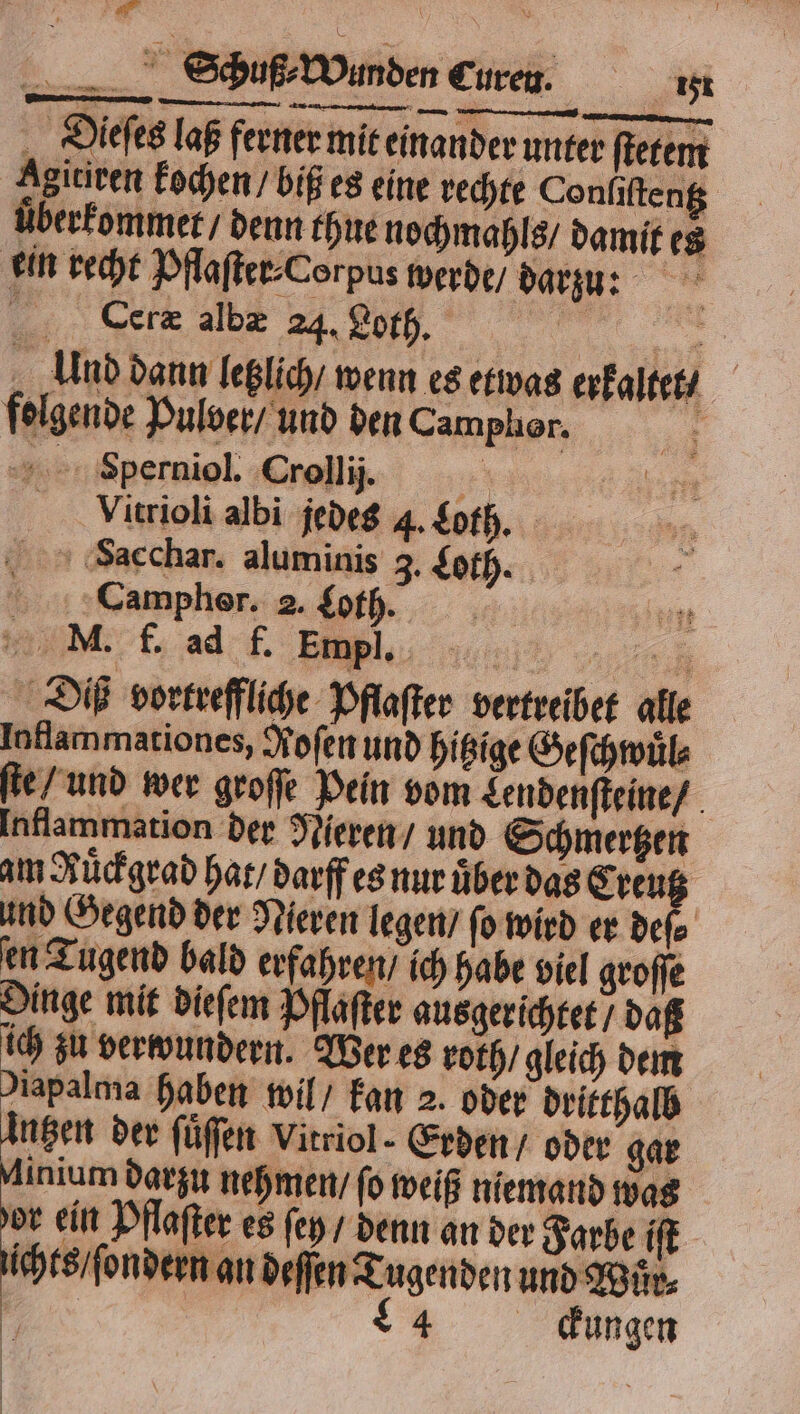 Dieſes laß ferner mit einander unter ſtetem Agitiren kochen / biß es eine rechte Conliſtentz uͤberkommet / denn thue nochmahls / damit es ein recht Pflaſter⸗Corpus werde / darzu: 55 Ceræ albæ 24. 3 2 Bee Und dann letzlich wenn es etwas erkaltet / folgende Pulver / und den Camphor. i +. 'Sperniol. Crollij. eh | Vitrioli albi jedes 4. Loth. Sacchar. aluminis 3. Loth. Campher. 2. Loth. M. f. ad f. Empl. 47% Diß vortreffliche Pflaſter vertreibet alle Inflammationes, Kofen und hitzige Geſchwuͤl⸗ ſte / und wer groſſe Pein vom Lendenſteine / Inflammation der Nieren / und Schmertzen am Ruͤckgrad hat / darff es nur uber das Creutz und Gegend der Nieren legen / ſo wird er deſe en Tugend bald erfahren / ich habe viel groſſe Dinge mit dieſem Pflaſter ausgerichtet / daß ich zu verwundern. Wer es roth / gleich dem Diapalma haben wil / kan 2. oder dritthalb Angen der ſuͤſſen Vitriol- Erden / oder gar Minium darzu nehmen / ſo weiß niemand was dor ein Pflaſter es ſey / denn an der Farbe iſt ichts / ſondern an deſſen Tugenden und Wuͤr⸗ 4 dungen