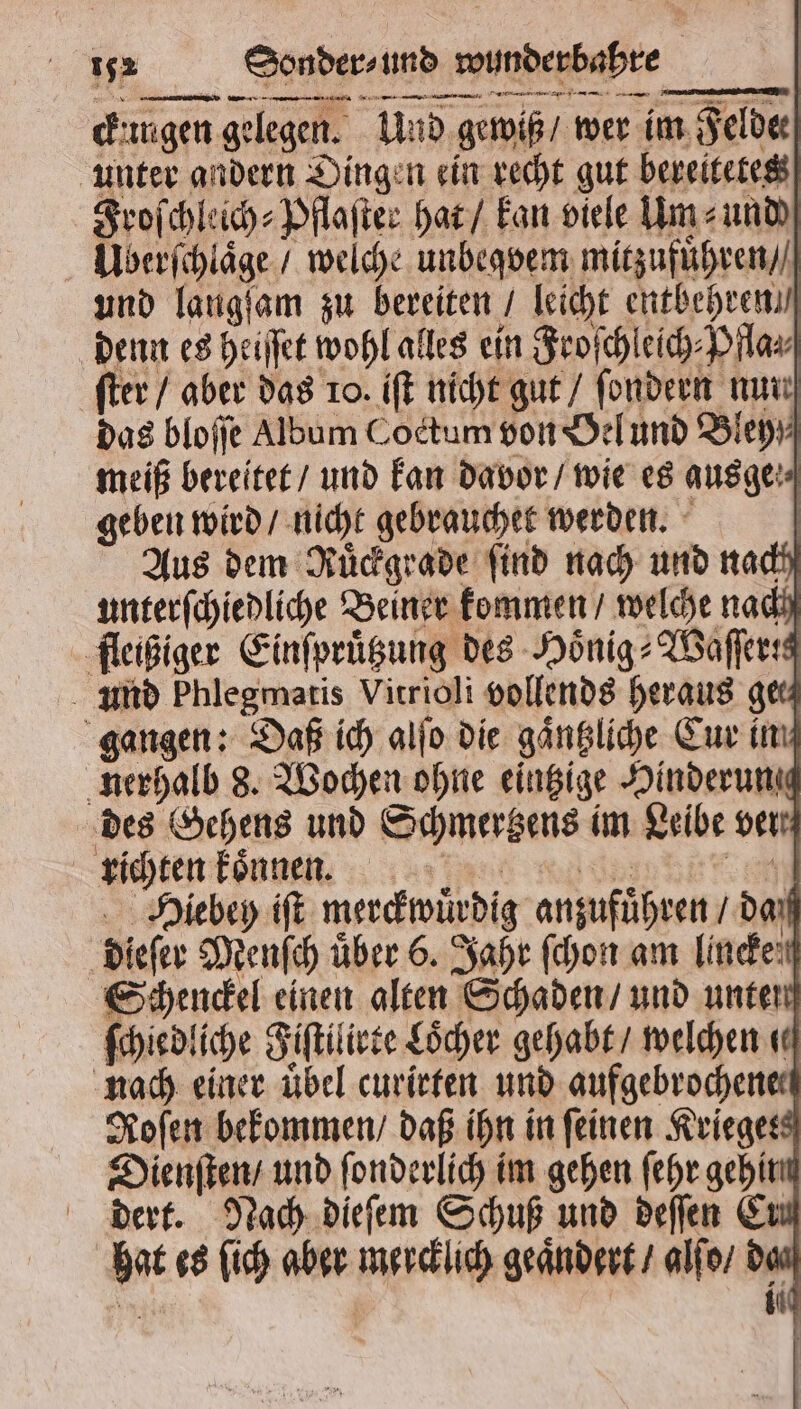 engen gelegen. Und gewiß / wer im Felde unter andern Dingen ein recht gut bereitetes Froſchleich⸗Pflaſter hat / kan viele Um⸗ und Überſchlaͤge / welche unbegvem mitzufuͤhren / und laugſam zu bereiten / leicht entbehren / denn es heiſſet wohl alles ein Froſchleich⸗Pfla⸗ ſter / aber das 10. iſt nicht gut / ſondern nun das bloſſe Album Coctum von Oel und Bley meiß bereitet / und kan davor / wie es ausge geben wird / nicht gebrauchet werden. | Aus dem Rüdgrade find nach und nach unterſchiedliche Beiner kommen / welche nach fleißiger Einſpruͤtzung des Hoͤnig⸗Waſſertg und Phlegmaris Vitrioli vollends heraus ger gangen: Daß ich alſo die gaͤntzliche Cur im nerhalb 8. Wochen ohne eintzige Hinderung des Sehens und Schmertzens im Leibe ver richten koͤnnen made: er Hiebey iſt merckwuͤrdig anzufuͤhren / daß dieſer Menſch über 6. Jahr ſchon am linden Schenckel einen alten Schaden / und unten ſchiedliche Fiſtilirte Löcher gehabt / welchen «ed nach einer übel curirten und aufgebrochene⸗ Roſen bekommen / daß ihn in feinen Krieges Dienſten / und ſonderlich im gehen ſehr gehinn dert. Nach dieſem Schuß und deſſen Ern hat es ſich aber mercklich geaͤndert / alſo / das did