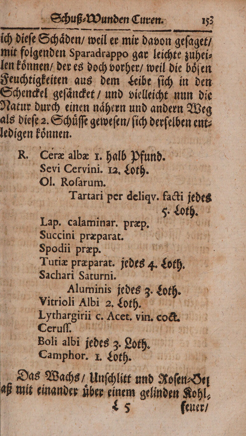 ich dieſe Schäden, weil er mir davon geſaget / mit folgenden Sparadrappo gar leichte zuhei⸗ len koͤnnen / der es doch vorher / weil die boͤſen Feuchtigkeiten aus dem Leibe ſich in den Schenckel geſaͤncket / und vielleicht nun die Natur durch einen naͤhern und andern Weg als dieſe 2. Schüffe geweſen / ſich derſelben ent⸗ ledigen koͤnnen. SEN 75 . Cerz albæ 1. halb Pfund. Sevi Cervini. 1a. Loth. . | ar Tartari per deligv. facti jedes Lap. calaminar. præp. SBiuccini præparat. N Spodii præp. Rn. a Tutiæ pr&parat. jedes 4. Loth. Sachari Sarurni. ur; Aluminis jedes 3. Loth. Vitrioli Albi 2. Lot. Lythargirii c. Acet. vin. coct. Leruft en 1 m Boli albi jedes 3. Loth. N) Camphor. I. Loth. . Das Wachs / Unſchlitt und Roſen⸗Oel AB mit einander über einem gelinden Kohl, 4 fun,