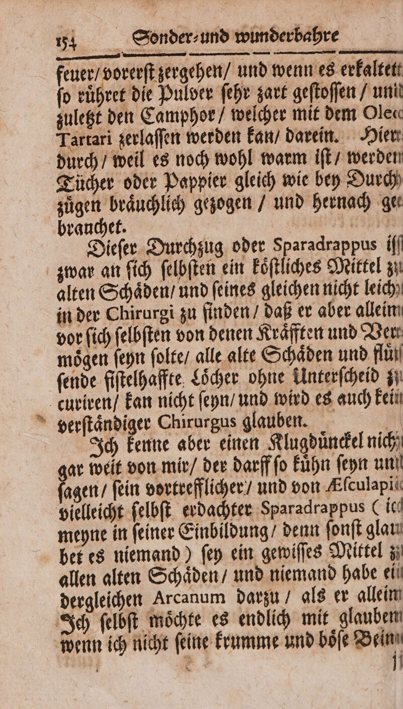 feuer / vorerſt zergehen / und wenn es erkaltete fo ruͤhret die Pulver ſehr zart geſtoſſen / uni zuletzt den Camphor / welcher mit dem Ole« Tartari zerlaſſen werden kan / darein. Hier durch / weil es noch wohl warm iſt / werden Tücher oder Pappier gleich wie bey Durch 5 gezogen / und hernach get rauchet. ee ee Dieſer Durchzug oder Sparadrappus {fl zwar an ſich ſelbſten ein köſtlches Mittel zu alten Schaͤden / und feines gleichen nicht leich) in der Chirurgi zu finden / daß er aber alleim vor ſich ſelbſten von denen Kräfften und Ver. moͤgen ſeyn ſolte / alle alte Schaͤden und fan fende fiſtelhaffte Löcher ohne Unterſcheid z curiren / kan nicht ſeyn / und wird es auch kein verſtaͤndiger Chirurgus glauben. Ri Ich kenne aber einen Klugduͤnckel nich ar weit von mir / der darff ſo kuͤhn ſeyn un! fegen, fein vortrefflicher / und von Afculapii vielleicht ſelbſt erdachter Sparadrappus (ich meyne in feiner Einbildung / denn fonft gları bet es niemand) fen ein gewiſſes Mittel z allen alten Schaͤden / und niemand habe eil dergleichen Arcanum darzu / als er allein Ich ſelbſt möchte es endlich mit glaubem wenn ich nicht feine krumme und boͤſe Bein ö 0 * 1