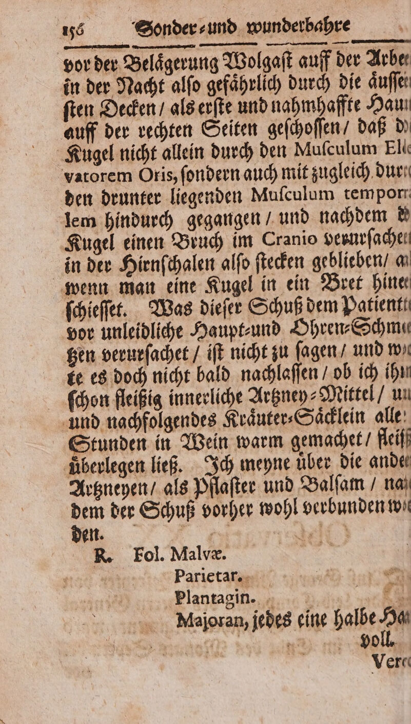 vor der Belaͤgerung Wolgaſt auff der Arber in der Nacht alſo gefaͤhrlich durch die aͤuſſet ſten Decken / als erſte und nahmhaffte Hau auff der rechten Seiten geſchoſſen / daß d Kugel nicht allein durch den Muſculum Elie vatorem Oris, ſondern auch mit zugleich dur. den drunter liegenden Muſculum temporr lem hindurch gegangen / und nachdem d Kugel einen Bruch im Cranio verurſachen in der Hirnſchalen alſo ſtecken geblieben a wenn man eine Kugel in ein Bret hine ſchieſſet. Was dieſer Schuß dem Patient. vor unleidliche Haupt⸗ und Ohren⸗Schma⸗ tzen verurſachet / iſt nicht zu ſagen / und wa ke es doch nicht bald nachlaſſen / ob ich ihn ſchon fleißig innerliche Artzney-Mittel / un und nachfolgendes Kraͤuter⸗Saͤcklein alle Stunden in Wein warm gemachet / fleiſf ‚überlegen ließ. Ich meyne über die ander Artzneyen / als Pflaſter und Balſam / naß En der Schuß vorher wohl verbunden to XK. Fol. Malvæ. 8 0 Parietar. Plantagin. ö gi Mlajoran, jedes eine halbe IM Ver«