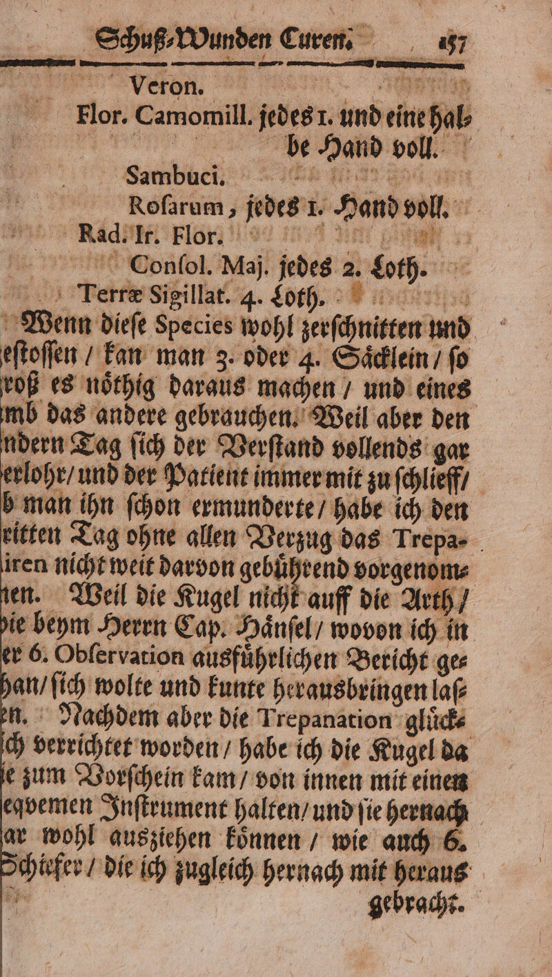 1 Roſarum, jedes 1. Hand voll. ee ad Flore e un RE Conſol. Maj. jedes 2. Loth. * Terre Sigillat. 4. Loth... Wenn dieſe Species wohl zerſchnitten und eſtoſſen / kan man 3. oder 4. Saͤcklein / ſo roß es noͤthig daraus machen / und eines mb das andere gebrauchen. Weil aber den ndern Tag ſich der Verſtand vollends gar erlohr / und der Patient immer mit zu ſchlieff / b man ihn ſchon ermunderte / habe ich den eitten Tag ohne allen Verzug das Trepa- iren nicht weit darvon ar vorgenom⸗ zen. Weil die Kugel nicht auff die Arth / ie beym Herrn Cap. Haͤnſel / wovon ich in er 6. Obſer vation ausführlichen Bericht ges han / ſich wolte und kunte herausbringen laß u. Nachdem aber die Trepanation gluͤck⸗ ch verrichtet worden / habe ich die Kugel da e zum Vorſchein kam / von innen mit einen eqvemen Inſtrument halten / und ſie 9 ar wohl ausziehen koͤnnen / wie auch 6 chiefer / die ich zugleich hernach mit heraus a | gebracht.