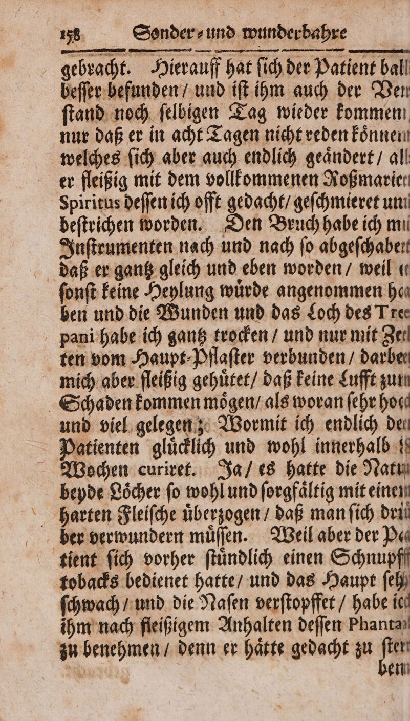 gebracht. Hierauff hat ſich der Patient ball beſſer befunden / und iſt ihm auch der Ven ſtand noch ſelbigen Tag wieder kommen nur daß er in acht Tagen nicht reden koͤnnen welches ſich aber auch endlich geaͤndert / all er fleißig mit dem vollkommenen Koßmarier Spiritus deſſen ich offt gedacht / geſchmieret un beſtrichen worden. Den Bruch habe ich mi Inſtrumenten nach und nach ſo abgeſchaben daß er gantz gleich und eben worden / weil . ſonſt keine Heylung würde angenommen hen ben und die Wunden und das Loch des Tree pani habe ich gantz trocken / und nur mit Zer ten vom Haupt⸗Pflaſter verbunden / darben mich aber fleißig gehuͤtet / daß keine Lufft gun Schaden kommen moͤgen / als woran ſehr hoc und viel gelegen; Wormit ich endlich Deu Patienten gluͤcklich und wohl innerhalb Wochen curiret. Ja / es hatte die Nat beyde Loͤcher ſo wohl und ſorgfaͤltig mit einen harten Fleiſche uͤberzogen / daß man ſich dri tient ſich vorher ſtuͤndlich einen Schnupff tobacks bedienet hatte / und das Haupt ſeh ſchwach / und die Naſen verſtopffet / habe ic ihm nach fleißigem Anhalten deſſen Phanta⸗ zu benehmen / denn er haͤtte gedacht zu m Walz en