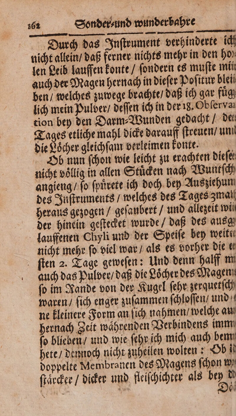 Durch das Inſtrument verhinderte ich nicht allein / daß ferner nichts mehr in den bo» len Leib lauffen konte / ſondern es muſte mii auch der Magen hernach in dieſer Poſitur bleii ben / welches zuwege brachte / daß ich gar fuͤg lich mein Pulder / deſſen ich in der 18. Obſer va tion bey den Darm⸗Wunden gedacht / Der Tages etliche mahl dicke darau ſtreuen / unn die Loͤcher gleichſam verleimen konte. Ob nun ſchon wie leicht zu erachten dieſer nicht völlig in allen Stuͤcken nach Wuntſch angieng / ſo ſpuͤrete ich doch bey Ausziehun des Inſtruments / welches des Tages zmal heraus gezogen / geſaubert / und allezeit wii der hinein geſtecket wurde / daß des ausm lauffenen Chyli und der Speiſe bey weit nicht mehr ſo viel war / als es vorher die &amp; ſten 2. Tage geweſen: Und denn halff m auch das Pulver / daß die Löcher des Magen ſo im Rande von der Kugel ſehr zerquetſch waren / ſich enger zuſammen ſchloſſen/ und ne kleinere Form an ſich nahmen / welche au hernach Zeit waͤhrenden Verbindens imm fo blieben / und wie ſehr ich mich auch bem hete / dennoch nicht zuheilen wolten: Ob il doppelte Membranen des Magens ſchon w ſtaͤrcker / dicker und fleiſchichter als 5