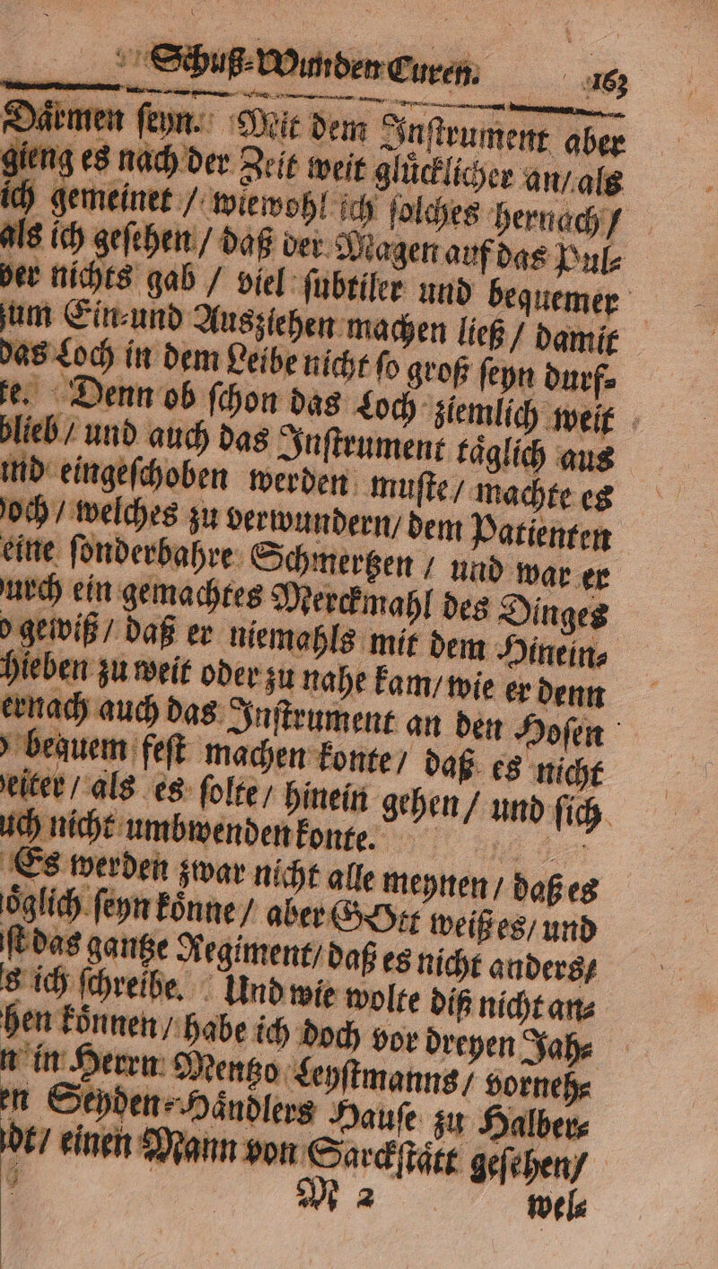 „„ EEE x = 2 7 2 * 2 „ r 3 . PR By ; Schuß⸗ Wunden Curen. 163 dan 2.4 al 5 u — 5 ? — — e e — N : armen ſeyn. Mit dem In ſtrument aber gieng es nach der Zeit weit glücklicher g n / als ich gemeinet wiewohl ich ſolches hernach / als ich geſehen / daß der Magen auf das Pul⸗ ber nichts gab / viel ſubtiler und bequemer um Ein⸗ und Auszlehen machen ließ / damit das Loch in dem Leibe nicht fo groß ſeyn durf⸗ fe. Denn ob ſchon das Loch ziemlich weit blieb / und auch das In ſtrument kaͤglich aus ind eingeſchoben werden muſte / machte es bequem feſt machen konte / daß es nicht eiter / als es ſolte / hinein gehen / und ſich uch nicht umbwenden konte. „ Es werden zwar nicht alle meynen / daß es oͤglich ſeyn koͤnne / aber G tt weiß es / und ſt das gantze Regiment / daß es nicht anders / s ich ſchreibe. Und wie wolte diß nicht an⸗ hen koͤnnen [habe ich doch vor dreyen Jah⸗ n in Herrn M entzo Leyſtmanns / vorneh⸗ n Sepden Handles Haufe zu Halber⸗ dt / einen Mann von Sarckſtaͤtt geſehen /