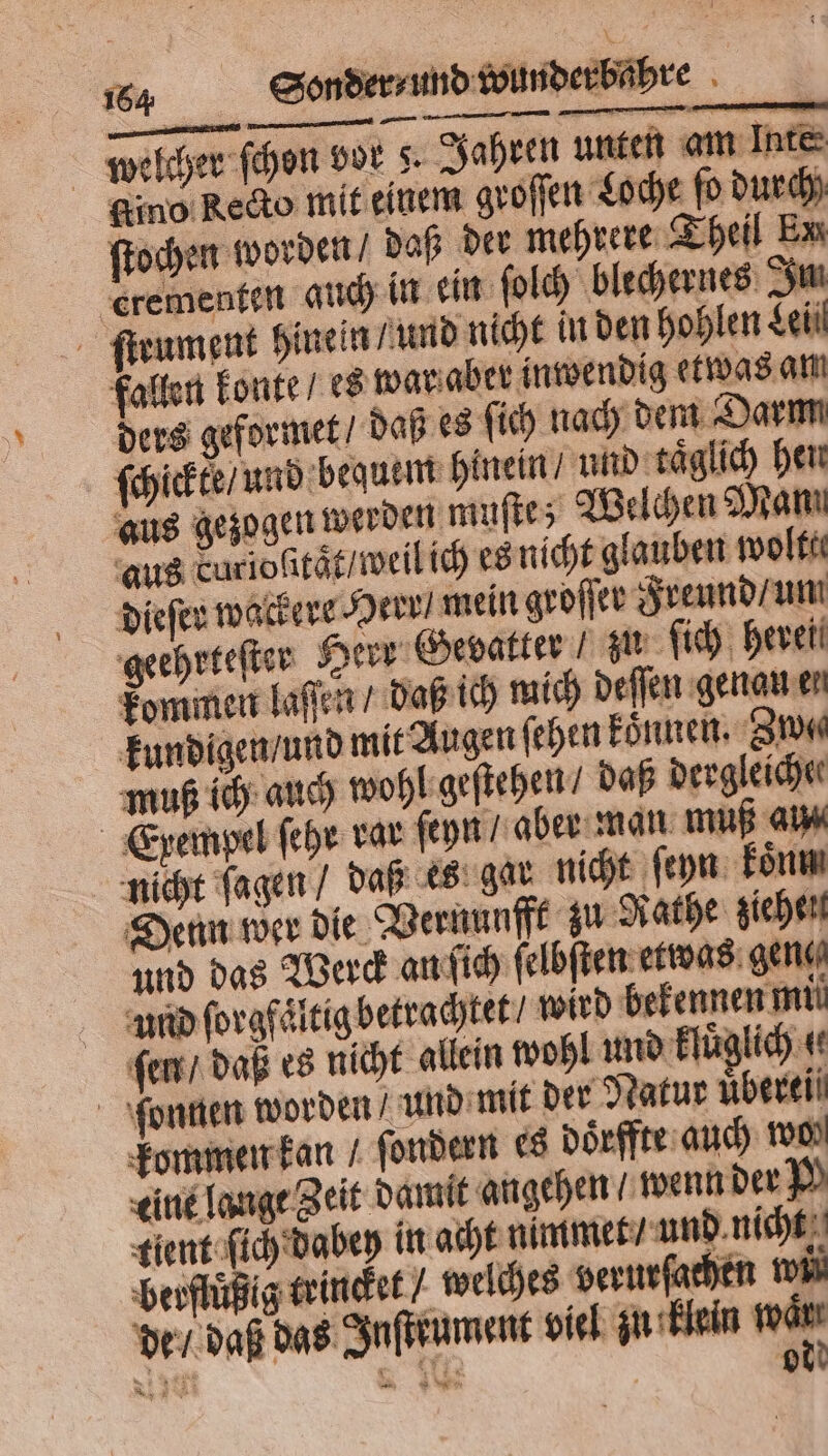 welcher ſchon vor 8. Jahren unten am Inte Kino Recto mit einem groſſen Loche ſo durch ſtochen worden / daß der mehrere Theil Ex erementen auch in ein ſolch blechernes Im ſtrument hinein und nicht in den hohlen Lei fallen konte / es war aber inwendig etwas am ders geformet / daß es ſich nach dem Darm ſchickte / und bequem hinein / und taͤglich hen aus gezogen werden muſte; Welchen Man aus curioſitaͤt / weil ich es nicht glauben wolte dieſer wackere Herr mein groſſer Freund / um geehrteſter Herr Gevatter / zu ſich hereil kommen laſſen / daß ich mich deſſen genau er kundigen / und mit Augen ſehen koͤnnen. Zn muß ich auch wohl geſtehen / daß dergleiche Exempel ſehr rar ſeyn⸗ aber man muß ai nicht ſagen / daß es gar nicht ſeyn koͤnm Denn wer die Vernunfft zu Rathe ziehelt und das Werck an ſich ſelbſten etwas gene und ſorgfaͤltig betrachtet ⸗ wird bekennen mil ſem / daß es nicht allein wohl und kluͤglich 4 ſonnen worden / und mit der Natur nbereii kommen kan / ſondern es doͤrffte auch 100% eine lange Zeit damit angehen wenn der P tient ſich dabey in acht nimmet / und nicht berflüßig trincket / welches verurſachen wi — de / daß das Inſteument viel zn klein 1 N N I 0