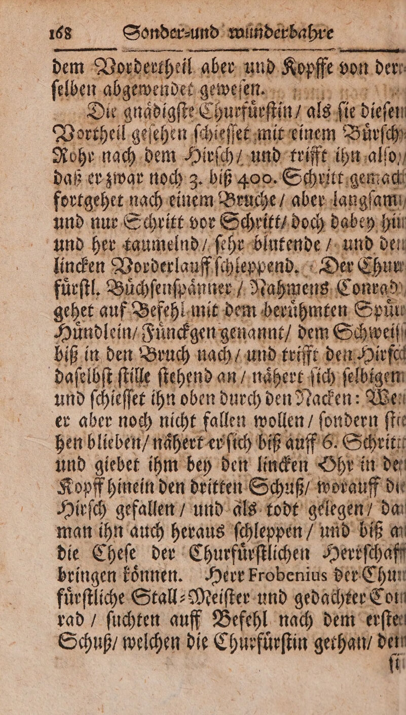 — —— +—— | dem dem Vordercheil aber und ure von den ſelben abgewendet geweſen. Die gnaͤdigſte Churfuͤrſtin / 55 fir Diefen Vortheil geſehen ſchieſſet mit einem Buͤrſch⸗ Rohr nach dem Hirſch / und trifft ihn alſo daß er zwar noch 3. biß 400. Schritt gemach fortgehet nach einem Bruche / aber langſami und nur Sa vor Schritt / doch dabey hin und her taumelnd / ſehr blutende / und den lincken Vorderlauff schleppend. „Der Chur fürftl, Buͤchſenſpaͤnner „Nahmens Conrad gehet guf Befehl mit dem berühmten Spüu Huͤndlein / uͤnckgen genannt / dem Schwei biß in den Bruch nach / und trifft den Hirfch daſelbſt ſtille ſtehend an / naͤhert ſich ſelbigem und ſchieſſet ihn oben durch den Rachen We er aber noch nicht fallen wollen / ſondern ſtie hen blieben / naͤhert er ſich biß auff 6. Schritt und giebet ihm bey den lincken Ohr in der Kopff hinein den dritten Schuß / worauff die Hirſch gefallen / und als todt gelegen / dan man ihn auch heraus ſchleppen / und biß m die Cheſe der Churfuͤrſtlichen Herrſchaff bringen koͤnnen. Herr Frobenius der Chun fuͤrſtliche Stall⸗Meiſter und gedachter Con rad / ſuchten auff Befehl nach dem erſter Schuß / welchen die Chur e gethan / =