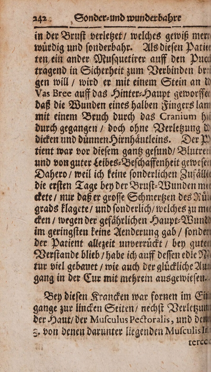 — in der Bruſt ruſt verletzet / welches gewiß mer wuͤrdig und ſonderbahr. Als dieſen Pati ten ein ander Muſquetirer auff den Puch tragend in Sicherheit zum Verbinden br. gen will / wird er mit einem Stein an dd Vas Bree auff das Hinter Haupt geworffe⸗ daß die Wunden eines halben Fingers lam mit einem Bruch durch das Cranium hi durch gegangen / doch ohne Verletzung di dicken und dünnen Hirnhaͤutleins. Der N tient war vor dieſem gantz geſund / Blutret und von guter Leibes⸗Beſchaffenheit geweſel Dahero / weil ich keine ſonderlichen Zufall die erſten Tage bey der Bruſt⸗Wunden mit ckete / nur daß er groſſe Schmertzen des Run grads klagete / und ſonderlich / welches zu mu cken / wegen der gefährlichen Haupt⸗Wunkd im geringſten keine Aenderung gab / fonden Verſtande blieb / habe ich auff deſſen edle N tur viel gebauet / wie auch der gluͤckliche Aut gang in der Cur mit mehrem ausgewieſen. Bey dieſen Krancken war fornen im Eil gange zur lincken Seiten / nechſt Verletzu der Haut / der Muſculus pectoralis, und de 3. Hon denen darunter liegenden Mufculisit | | RT teres