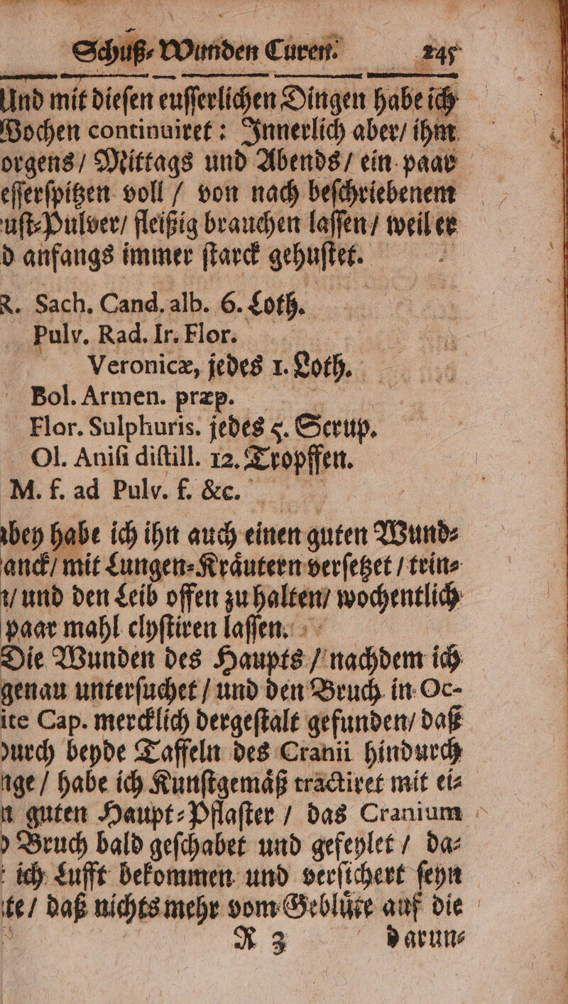 Und mit dieſen euſſerlichen Dingen habe ich Wochen continuiret: Innerlich aber / ihm orgens / Mittags und Abends / ein paar uſt⸗Pulver / fleißig brauchen laſſen / weil er d anfangs immer ſtarck gehuſtet. N. Sach. Cand. alb. 6. Coth. Pulv. Rad. Ir. Flor. | Veronicæ, jedes 1. Loth. Bol. Armen. præp. . Flor. Sulphuris. jedes 5. Serup. Ol. Aniſi diſtill. 12. Tropffen. f. ad Pulv. f. &amp;. | bey habe ich ihn auch einen guten Bund anck / mit Lungen⸗Kraͤutern verſetzet / trin⸗ und den Leib offen zu halten / wochentlich paar mahl clyſtiren laſſen. Die Wunden des Haupts / nachdem ich genau unterſuchet / und den Bruch in Oc- ite Cap. mercklich dergeſtalt gefunden / daß urch beyde Taffeln des Cranii hindurch nge / habe ich Kunſtgemaͤß tractiret mit ei⸗ n guten Haupt⸗Pflaſter / das Cranium Bruch bald geſchabet und gefeylet / da⸗ ich Lufft bekommen und verſichert ſeyn te / daß nichts mehr vom Gebluͤte auf die