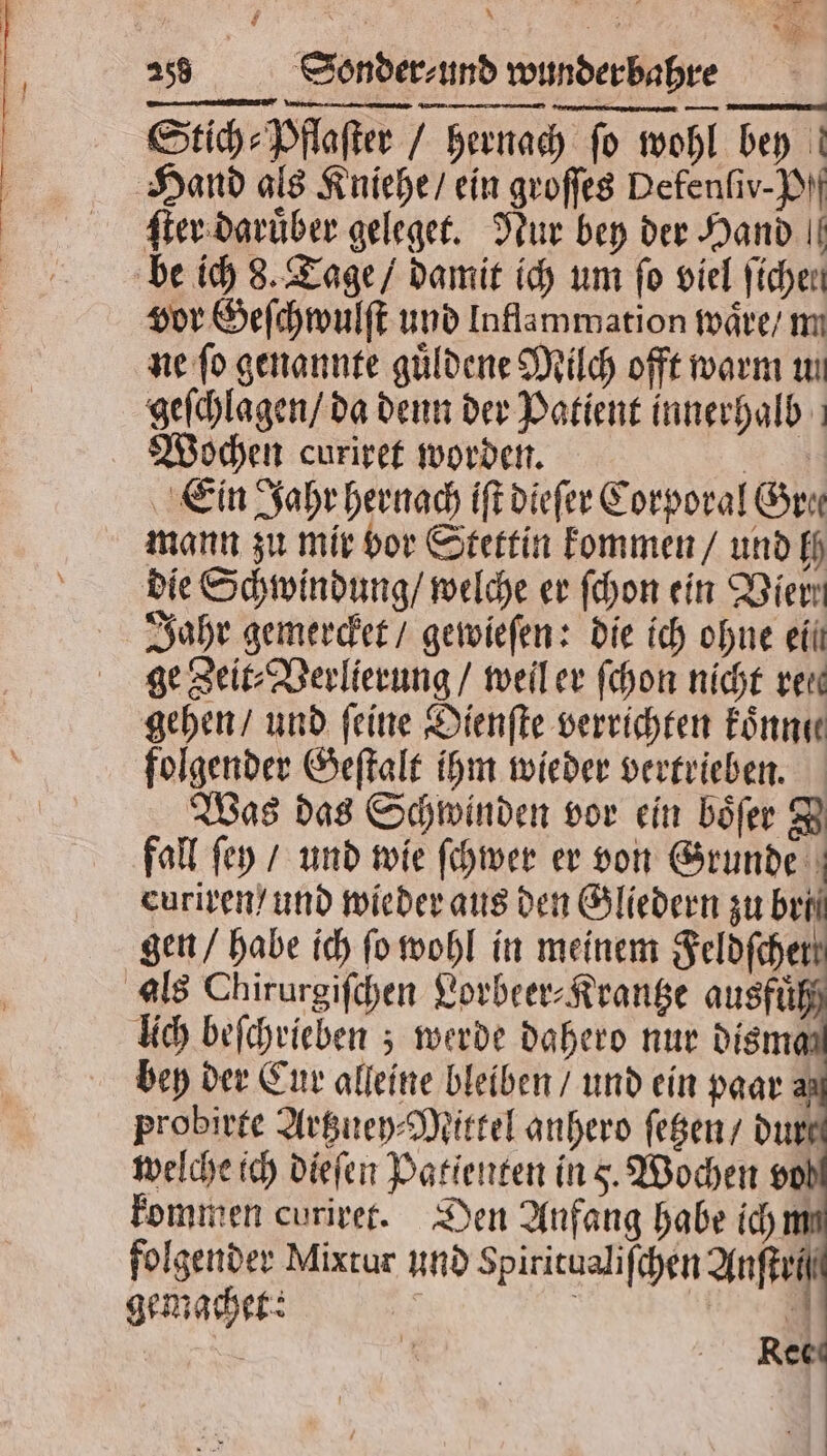 ae x . 2 » 258 Sonder⸗ und wunder bahre Stich⸗Pflaſter / hernach ſo wohl bey Hand als Kniehe / ein groſſes Defenſiv-P. ſter daruͤber geleget. Nur bey der Hand || be ich 8. Tage / damit ich um fo viel fichen vor Geſchwulſt und Inflammation waͤre / m ne fo genannte guͤldene Milch offt warm un geſchlagen / da denn der Patient innerhalb Wochen curiret worden. 9 Ein Jahr hernach iſt dieſer Corporal Gre mann zu mir vor Stettin kommen / und ff die Schwindung / welche er ſchon ein Vier Jahr gemercket / gewieſen: die ich ohne eil ge Zeit⸗Verlierung / weil er ſchon nicht rei gehen / und feine Dienſte verrichten koͤnne folgender Geſtalt ihm wieder vertrieben. Was das Schwinden vor ein boͤſer I fall ſey / und wie ſchwer er von Grunde curiren / und wieder aus den Gliedern zu beil gen / habe ich ſo wohl in meinem Nan lich beſchrieben; werde dahero nur disma bey der Cur alleine bleiben / und ein paar? probirte Artzuey⸗Mittel anhero ſetzen / durt welche ich dieſen Patienten ins. Wochen vol kommen curiret. Den Anfang habe ich m folgender Mixtur und Spiritualiſchen Anſteif gemachet: Br Rec