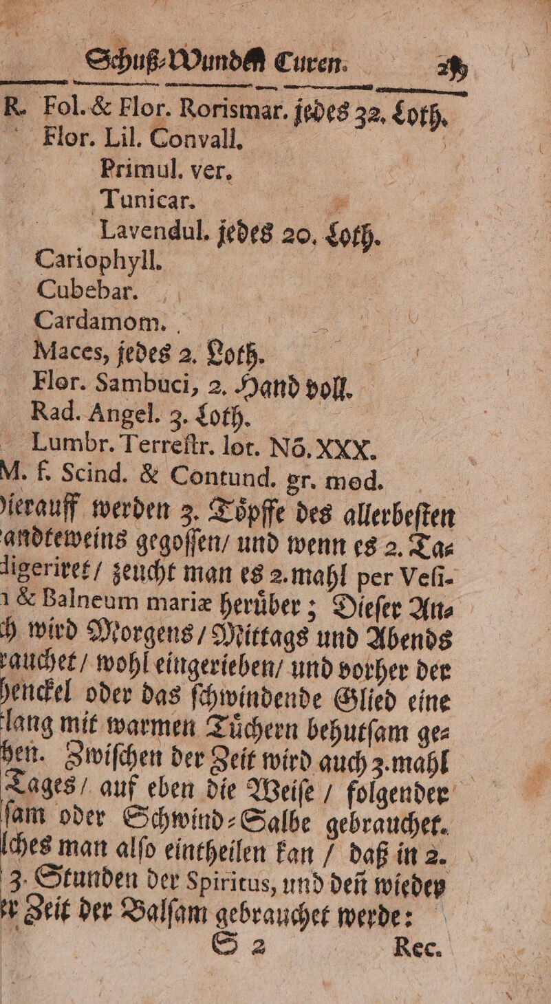 Spo Wind Curn. R. Fol. &amp; Flor. Rorismar. jedes 32, Loth. Flor. Lil. Convall. ar Primul. ver. Tunicar. ee; Lavendul. jedes 20. Loth. Cariophyll. | Cubebar. Z:: U laces, jedes 2. Loth. . Flor. Sambuci, 2. Hand voll. Rad. Angel. 3. Loth. i Lumbr. Terreſtr. lot. Nõ. XXX. M. f. Scind. &amp; Contund. gr. med. ſerauff werden 3. Toͤpffe des allerbeſten aldkeweins gegoſſen / und wenn es 2. Ta⸗ ligeriret / zeucht man es 2. mahl per Veli- &amp; Balneum mariæ heruͤber; Dieſer An⸗ h wird Morgens / Mittags und Abends auchet / wohl eingerieben / und vorher der henckel oder das ſchwindende Glied eine lang mit warmen Tuͤchern behutſam ge⸗ hen. Zwiſchen der Zeit wird auch 3. mahl Tages / auf eben die Weiſe / folgender ſam oder Schwind⸗Salbe gebrauchet. ches man alſo eintheilen kan / daß in 2. 3. Stunden der Spiritus, und den wieder r geit der Balſam gebrauchet werde: g | 83 Rec.