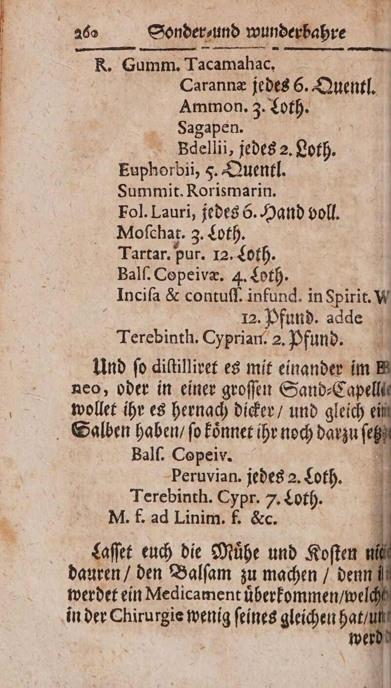 AR an, lm nie, T — —— — e Carannæ jedes 6. Quentl. Ammon. 3. Loth. Sagapen. Bdellii, jedes 2. eth. Euphorbii, F. Quentl. Summit. Rorismarin. b Fol. Lauri, jedes 6. Hand voll. Mofchat. 3. Loth. Tartar. pur. 12. Loth. Balſ. Copeivæ. 4. Loth. Inciſa &amp; contuſſ. infund. in Spirit. W 12. Pfund. adde Terebinth. Cyprian. 2. Pfund. Und fo diſtilliret es mit einander im BB neo, oder in einer groſſen Sand⸗ 1 wollet ihr es hernach dicker / und gleich 5 Balſ. Copeiv. * Peruvian. jedes 2. Loth. N Terebinth. Cypr. 7, Loth. 45 M. f. ad Linim. f. &amp;c. 1 Saffet euch die Mühe und Koſten uf werdet ein Medicament uͤberkommen / welch werd