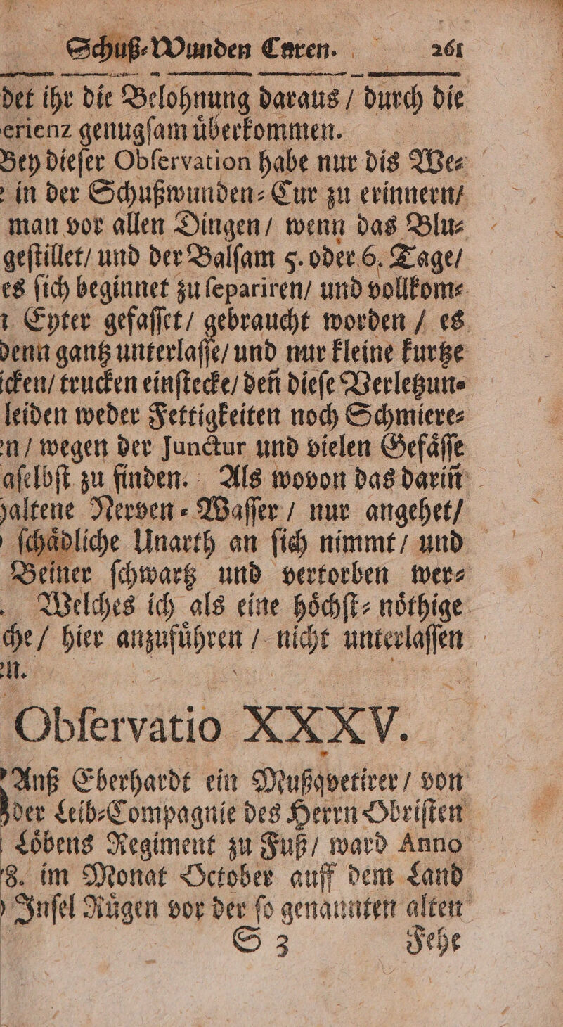 Senden € Cnren. e 26 — — — on. det ihr die Belohnung daraus / ven durch die erienz genugſam uͤberkommen. | in der Schußwunden⸗Cur zu erinnern / man vor allen Dingen / wenn das Blu⸗ geſtillet / und der Balſam 5. oder 6. Tage / es ſich beginnet zu ſepariren / und vollkom⸗ Eyter gefaſſet / gebraucht worden / es denn gantz unterlaſſe / und nur kleine kurtze icken / trucken einſtecke / dent dieſe Verletzun⸗ leiden weder Fettigkeiten noch Schmiere⸗ n / wegen der Jundtur und vielen Gefaͤſſe aſelbſt zu finden. Als wovon das darin haltene Nerven ⸗Waſſer / nur angehet / Beiner ſchwartz und vertorben wer⸗ Welches ich als eine hoͤchſt⸗noͤthige che / bier hie eu e | . * Pblervatio XXXV. Auf Eberhardt ein Mußgveriver/ von Joer Leib⸗Compagnie des Herrn Obriſten Loͤbens Regiment zu Fuß / ward Anno 8 im Monat October auff dem Land ö Ss Rügen vor der fo genannten alten
