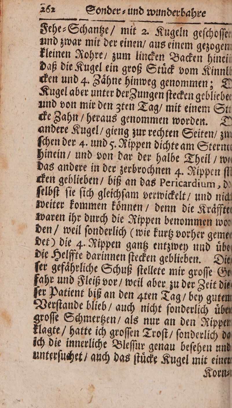 Fehe⸗ Schanze / mit 2. Kugeln geſchoſfe und zwar mit der einen / aus einem gezogen kleinen Rohre / zum lincken Backen hineii daß die Kugel ein groß Stuͤck vom Kinn cken und 4. Zähne hinweg genommen; D Kugel aber unter der Zungen ſtecken geblieber und von mir den zten Tag / mit einem St: cke Zahn / heraus genommen worden. 7° andere Kugel / gieng zur rechten Seiten / zm ſchen der 4. und q. Rippen dichte am Sterne hinein / und von dar der halbe Theil / von das andere in der zerbrochnen 4. Rippen ff cken geblieben / biß an das bericardium, dd ſelbſt fie ſich gleichſam verwickelt / und nich waren ihr durch die Rippen benommen wor det) die 4. Rippen gantz entzwey und übe ſer gefaͤhrliche Schuß ſtellete mir groſſe Ge fahr und Fleiß vor / weil aber zu der Zeit dit ſer Patient Hi an den Aten Tag / bey gute Verſtande blieb / auch nicht ſonderlich uͤb groſſe Schmertzen / als nur an den Rippel Flagte / hatte ich groſſen Troſt / ſonderlich de ich die innerliche Bleſſur genau beſehen und Korn⸗